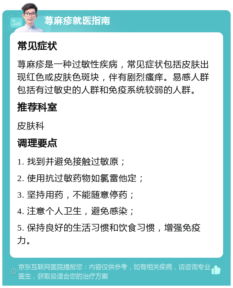 荨麻疹就医指南 常见症状 荨麻疹是一种过敏性疾病，常见症状包括皮肤出现红色或皮肤色斑块，伴有剧烈瘙痒。易感人群包括有过敏史的人群和免疫系统较弱的人群。 推荐科室 皮肤科 调理要点 1. 找到并避免接触过敏原； 2. 使用抗过敏药物如氯雷他定； 3. 坚持用药，不能随意停药； 4. 注意个人卫生，避免感染； 5. 保持良好的生活习惯和饮食习惯，增强免疫力。