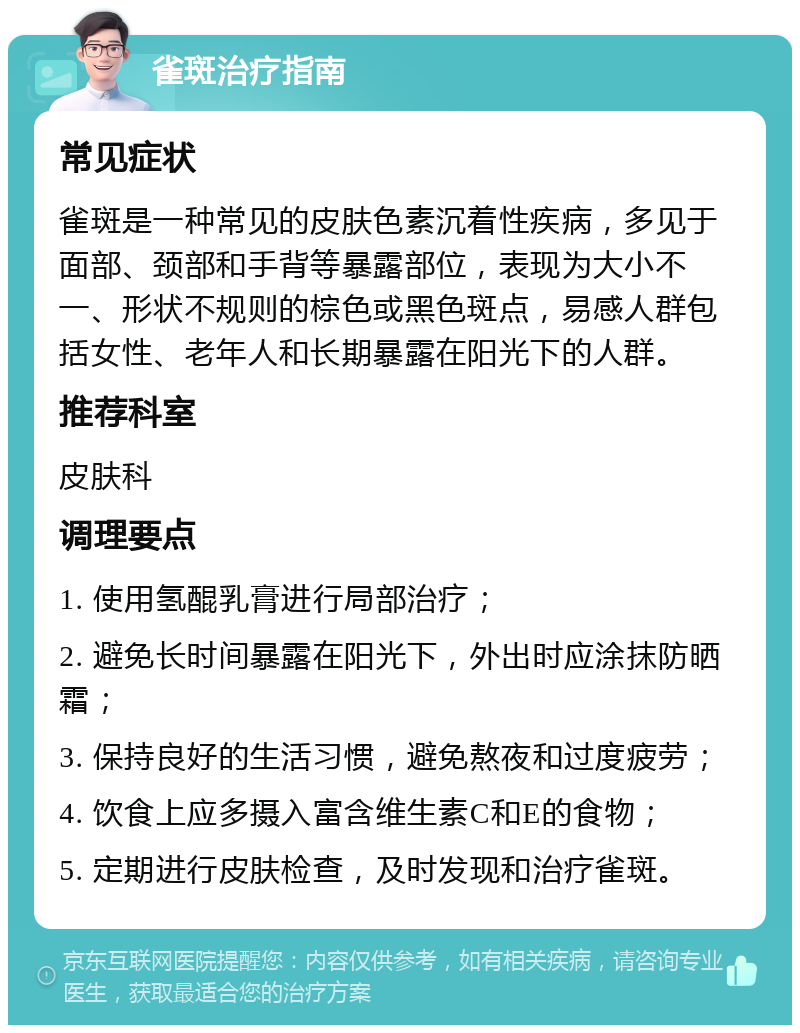 雀斑治疗指南 常见症状 雀斑是一种常见的皮肤色素沉着性疾病，多见于面部、颈部和手背等暴露部位，表现为大小不一、形状不规则的棕色或黑色斑点，易感人群包括女性、老年人和长期暴露在阳光下的人群。 推荐科室 皮肤科 调理要点 1. 使用氢醌乳膏进行局部治疗； 2. 避免长时间暴露在阳光下，外出时应涂抹防晒霜； 3. 保持良好的生活习惯，避免熬夜和过度疲劳； 4. 饮食上应多摄入富含维生素C和E的食物； 5. 定期进行皮肤检查，及时发现和治疗雀斑。