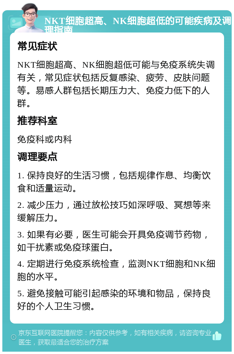 NKT细胞超高、NK细胞超低的可能疾病及调理指南 常见症状 NKT细胞超高、NK细胞超低可能与免疫系统失调有关，常见症状包括反复感染、疲劳、皮肤问题等。易感人群包括长期压力大、免疫力低下的人群。 推荐科室 免疫科或内科 调理要点 1. 保持良好的生活习惯，包括规律作息、均衡饮食和适量运动。 2. 减少压力，通过放松技巧如深呼吸、冥想等来缓解压力。 3. 如果有必要，医生可能会开具免疫调节药物，如干扰素或免疫球蛋白。 4. 定期进行免疫系统检查，监测NKT细胞和NK细胞的水平。 5. 避免接触可能引起感染的环境和物品，保持良好的个人卫生习惯。