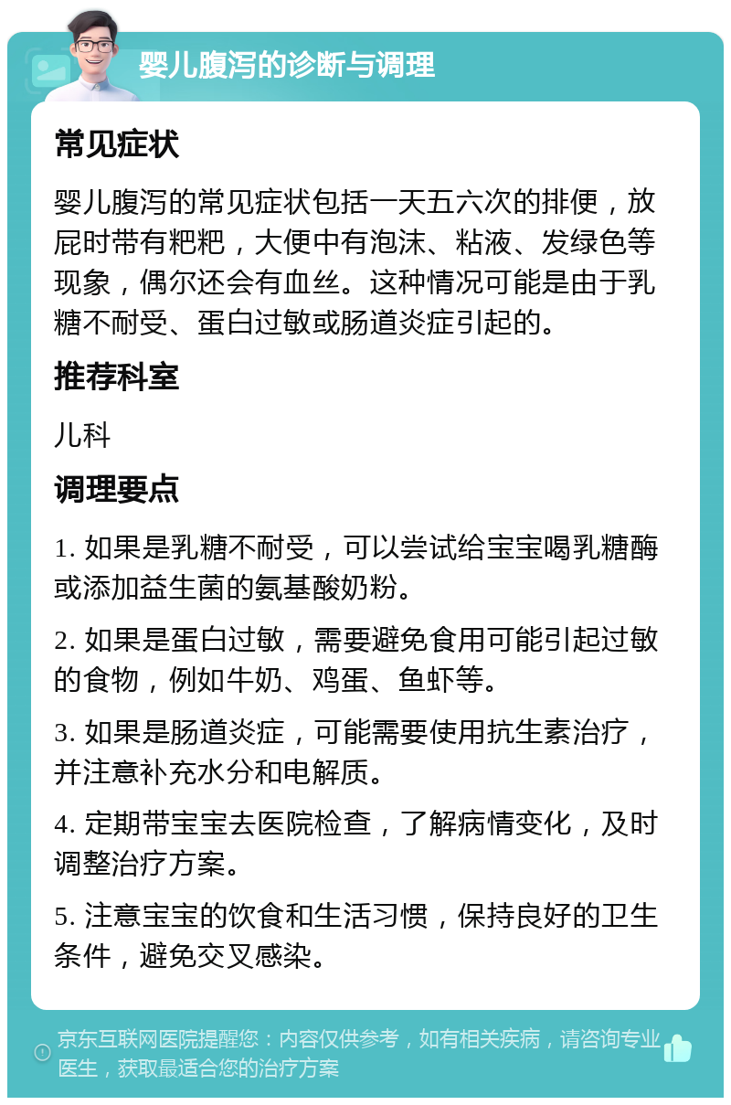 婴儿腹泻的诊断与调理 常见症状 婴儿腹泻的常见症状包括一天五六次的排便，放屁时带有粑粑，大便中有泡沫、粘液、发绿色等现象，偶尔还会有血丝。这种情况可能是由于乳糖不耐受、蛋白过敏或肠道炎症引起的。 推荐科室 儿科 调理要点 1. 如果是乳糖不耐受，可以尝试给宝宝喝乳糖酶或添加益生菌的氨基酸奶粉。 2. 如果是蛋白过敏，需要避免食用可能引起过敏的食物，例如牛奶、鸡蛋、鱼虾等。 3. 如果是肠道炎症，可能需要使用抗生素治疗，并注意补充水分和电解质。 4. 定期带宝宝去医院检查，了解病情变化，及时调整治疗方案。 5. 注意宝宝的饮食和生活习惯，保持良好的卫生条件，避免交叉感染。