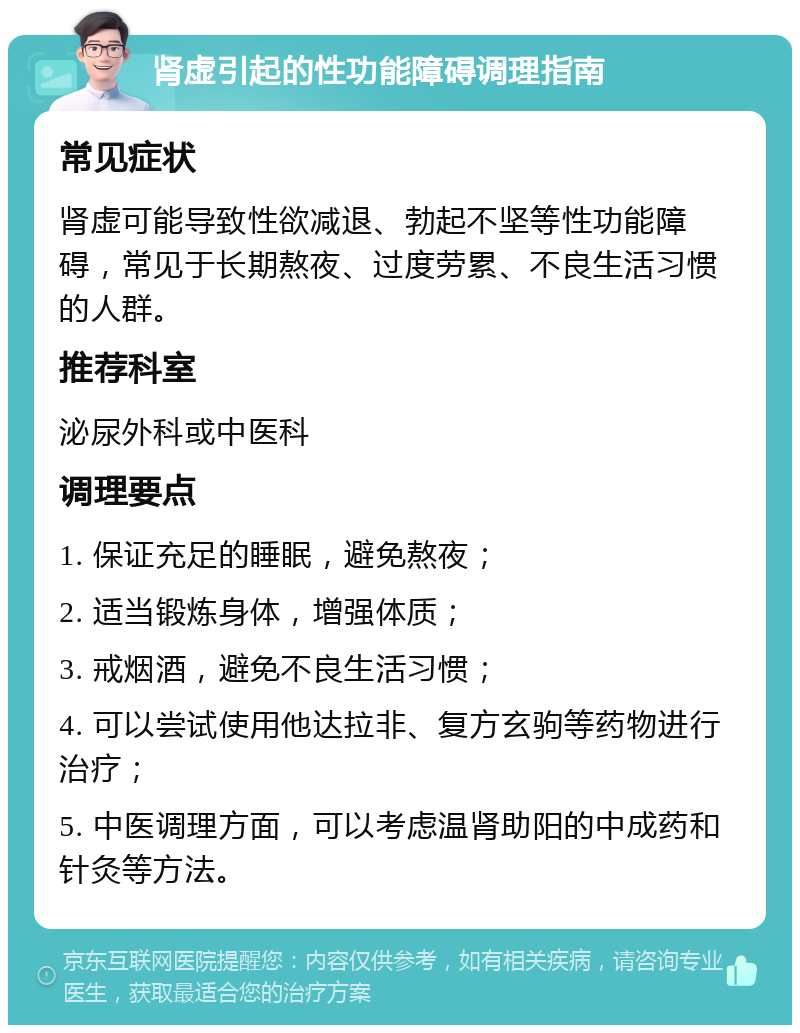 肾虚引起的性功能障碍调理指南 常见症状 肾虚可能导致性欲减退、勃起不坚等性功能障碍，常见于长期熬夜、过度劳累、不良生活习惯的人群。 推荐科室 泌尿外科或中医科 调理要点 1. 保证充足的睡眠，避免熬夜； 2. 适当锻炼身体，增强体质； 3. 戒烟酒，避免不良生活习惯； 4. 可以尝试使用他达拉非、复方玄驹等药物进行治疗； 5. 中医调理方面，可以考虑温肾助阳的中成药和针灸等方法。