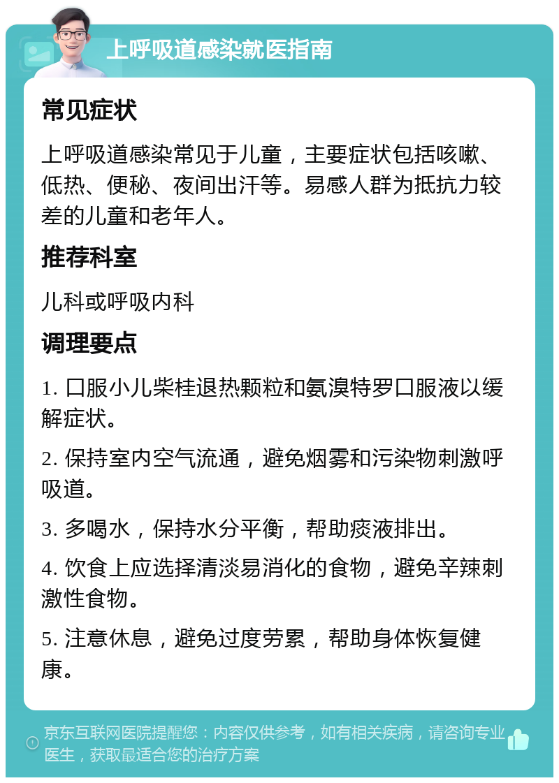 上呼吸道感染就医指南 常见症状 上呼吸道感染常见于儿童，主要症状包括咳嗽、低热、便秘、夜间出汗等。易感人群为抵抗力较差的儿童和老年人。 推荐科室 儿科或呼吸内科 调理要点 1. 口服小儿柴桂退热颗粒和氨溴特罗口服液以缓解症状。 2. 保持室内空气流通，避免烟雾和污染物刺激呼吸道。 3. 多喝水，保持水分平衡，帮助痰液排出。 4. 饮食上应选择清淡易消化的食物，避免辛辣刺激性食物。 5. 注意休息，避免过度劳累，帮助身体恢复健康。