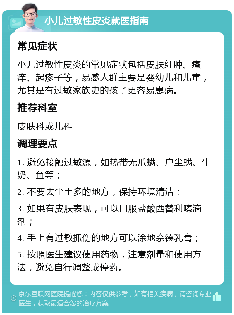 小儿过敏性皮炎就医指南 常见症状 小儿过敏性皮炎的常见症状包括皮肤红肿、瘙痒、起疹子等，易感人群主要是婴幼儿和儿童，尤其是有过敏家族史的孩子更容易患病。 推荐科室 皮肤科或儿科 调理要点 1. 避免接触过敏源，如热带无爪螨、户尘螨、牛奶、鱼等； 2. 不要去尘土多的地方，保持环境清洁； 3. 如果有皮肤表现，可以口服盐酸西替利嗪滴剂； 4. 手上有过敏抓伤的地方可以涂地奈德乳膏； 5. 按照医生建议使用药物，注意剂量和使用方法，避免自行调整或停药。