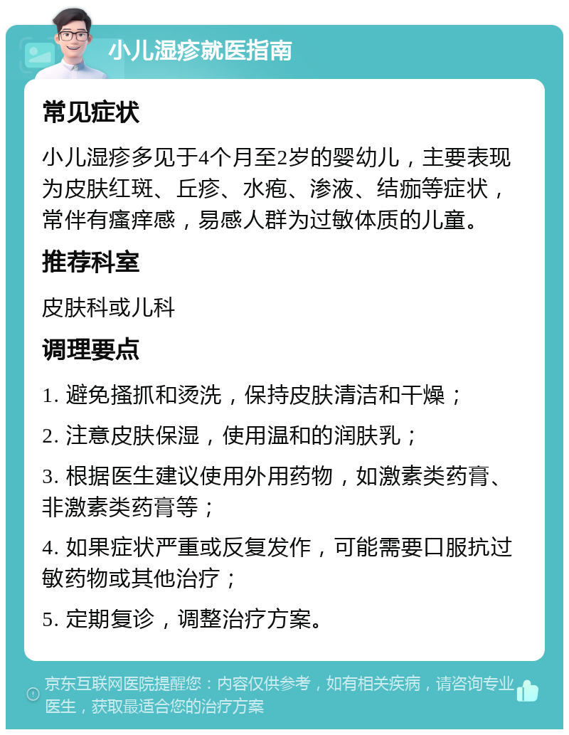 小儿湿疹就医指南 常见症状 小儿湿疹多见于4个月至2岁的婴幼儿，主要表现为皮肤红斑、丘疹、水疱、渗液、结痂等症状，常伴有瘙痒感，易感人群为过敏体质的儿童。 推荐科室 皮肤科或儿科 调理要点 1. 避免搔抓和烫洗，保持皮肤清洁和干燥； 2. 注意皮肤保湿，使用温和的润肤乳； 3. 根据医生建议使用外用药物，如激素类药膏、非激素类药膏等； 4. 如果症状严重或反复发作，可能需要口服抗过敏药物或其他治疗； 5. 定期复诊，调整治疗方案。