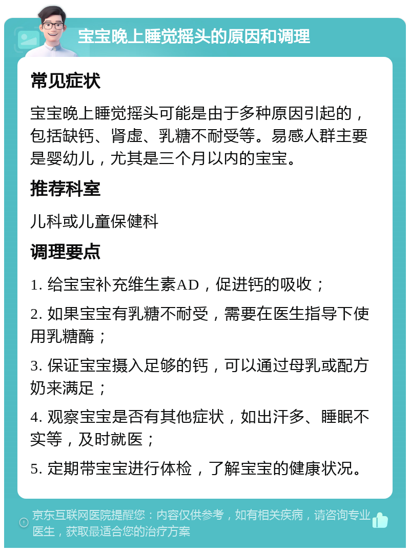 宝宝晚上睡觉摇头的原因和调理 常见症状 宝宝晚上睡觉摇头可能是由于多种原因引起的，包括缺钙、肾虚、乳糖不耐受等。易感人群主要是婴幼儿，尤其是三个月以内的宝宝。 推荐科室 儿科或儿童保健科 调理要点 1. 给宝宝补充维生素AD，促进钙的吸收； 2. 如果宝宝有乳糖不耐受，需要在医生指导下使用乳糖酶； 3. 保证宝宝摄入足够的钙，可以通过母乳或配方奶来满足； 4. 观察宝宝是否有其他症状，如出汗多、睡眠不实等，及时就医； 5. 定期带宝宝进行体检，了解宝宝的健康状况。