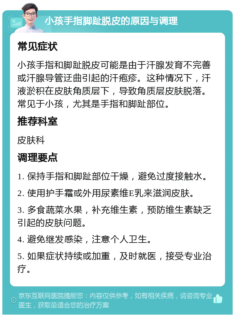 小孩手指脚趾脱皮的原因与调理 常见症状 小孩手指和脚趾脱皮可能是由于汗腺发育不完善或汗腺导管迂曲引起的汗疱疹。这种情况下，汗液淤积在皮肤角质层下，导致角质层皮肤脱落。常见于小孩，尤其是手指和脚趾部位。 推荐科室 皮肤科 调理要点 1. 保持手指和脚趾部位干燥，避免过度接触水。 2. 使用护手霜或外用尿素维E乳来滋润皮肤。 3. 多食蔬菜水果，补充维生素，预防维生素缺乏引起的皮肤问题。 4. 避免继发感染，注意个人卫生。 5. 如果症状持续或加重，及时就医，接受专业治疗。