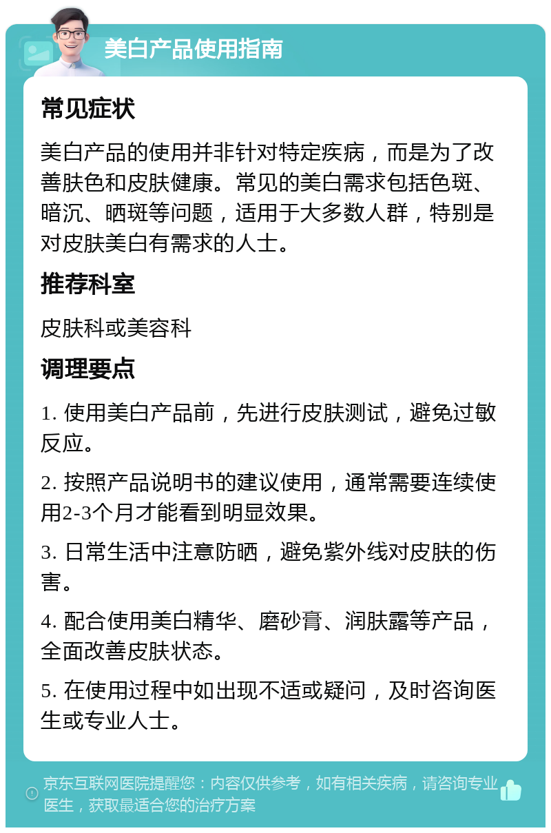 美白产品使用指南 常见症状 美白产品的使用并非针对特定疾病，而是为了改善肤色和皮肤健康。常见的美白需求包括色斑、暗沉、晒斑等问题，适用于大多数人群，特别是对皮肤美白有需求的人士。 推荐科室 皮肤科或美容科 调理要点 1. 使用美白产品前，先进行皮肤测试，避免过敏反应。 2. 按照产品说明书的建议使用，通常需要连续使用2-3个月才能看到明显效果。 3. 日常生活中注意防晒，避免紫外线对皮肤的伤害。 4. 配合使用美白精华、磨砂膏、润肤露等产品，全面改善皮肤状态。 5. 在使用过程中如出现不适或疑问，及时咨询医生或专业人士。