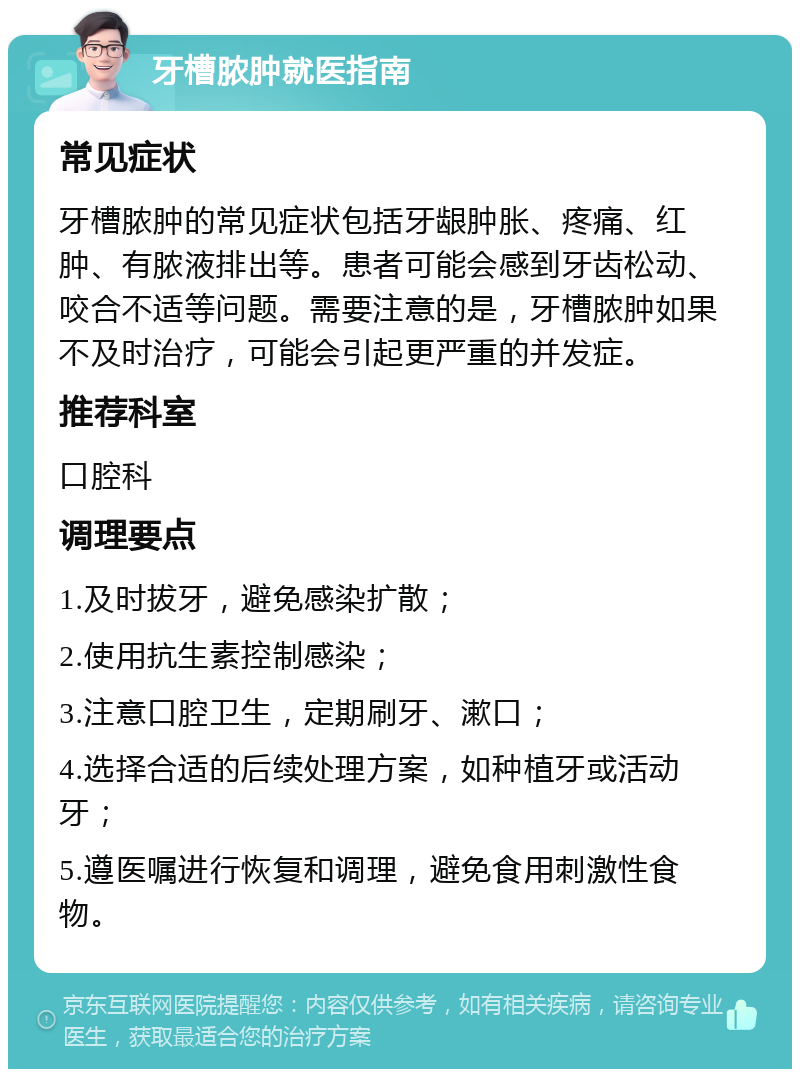 牙槽脓肿就医指南 常见症状 牙槽脓肿的常见症状包括牙龈肿胀、疼痛、红肿、有脓液排出等。患者可能会感到牙齿松动、咬合不适等问题。需要注意的是，牙槽脓肿如果不及时治疗，可能会引起更严重的并发症。 推荐科室 口腔科 调理要点 1.及时拔牙，避免感染扩散； 2.使用抗生素控制感染； 3.注意口腔卫生，定期刷牙、漱口； 4.选择合适的后续处理方案，如种植牙或活动牙； 5.遵医嘱进行恢复和调理，避免食用刺激性食物。