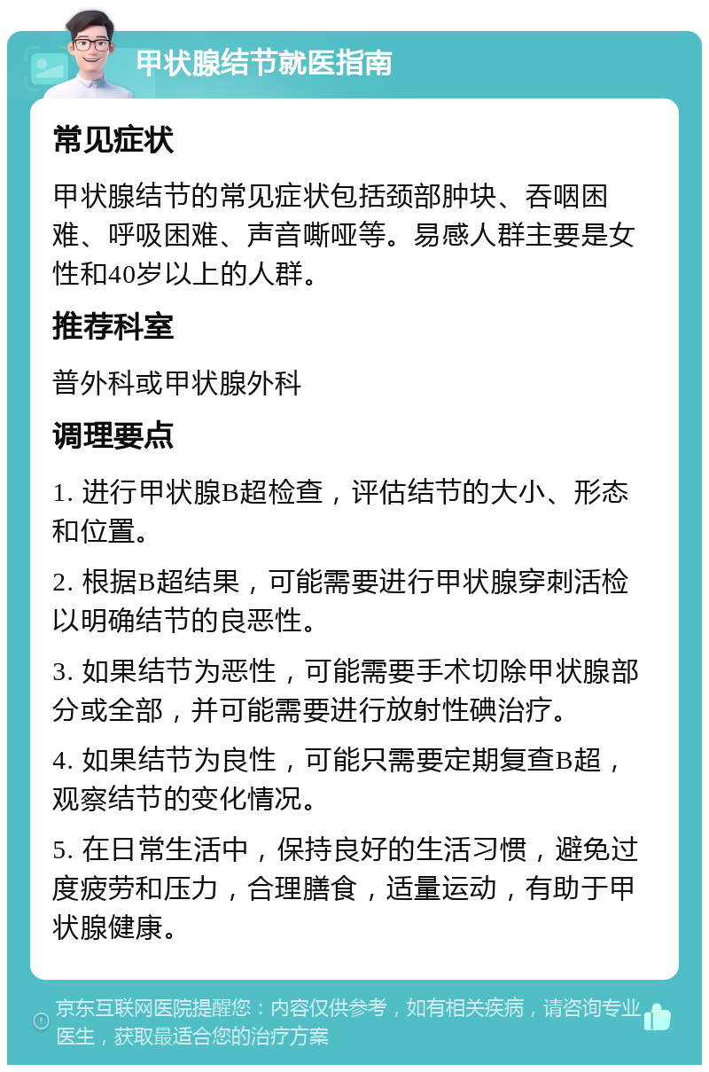 甲状腺结节就医指南 常见症状 甲状腺结节的常见症状包括颈部肿块、吞咽困难、呼吸困难、声音嘶哑等。易感人群主要是女性和40岁以上的人群。 推荐科室 普外科或甲状腺外科 调理要点 1. 进行甲状腺B超检查，评估结节的大小、形态和位置。 2. 根据B超结果，可能需要进行甲状腺穿刺活检以明确结节的良恶性。 3. 如果结节为恶性，可能需要手术切除甲状腺部分或全部，并可能需要进行放射性碘治疗。 4. 如果结节为良性，可能只需要定期复查B超，观察结节的变化情况。 5. 在日常生活中，保持良好的生活习惯，避免过度疲劳和压力，合理膳食，适量运动，有助于甲状腺健康。