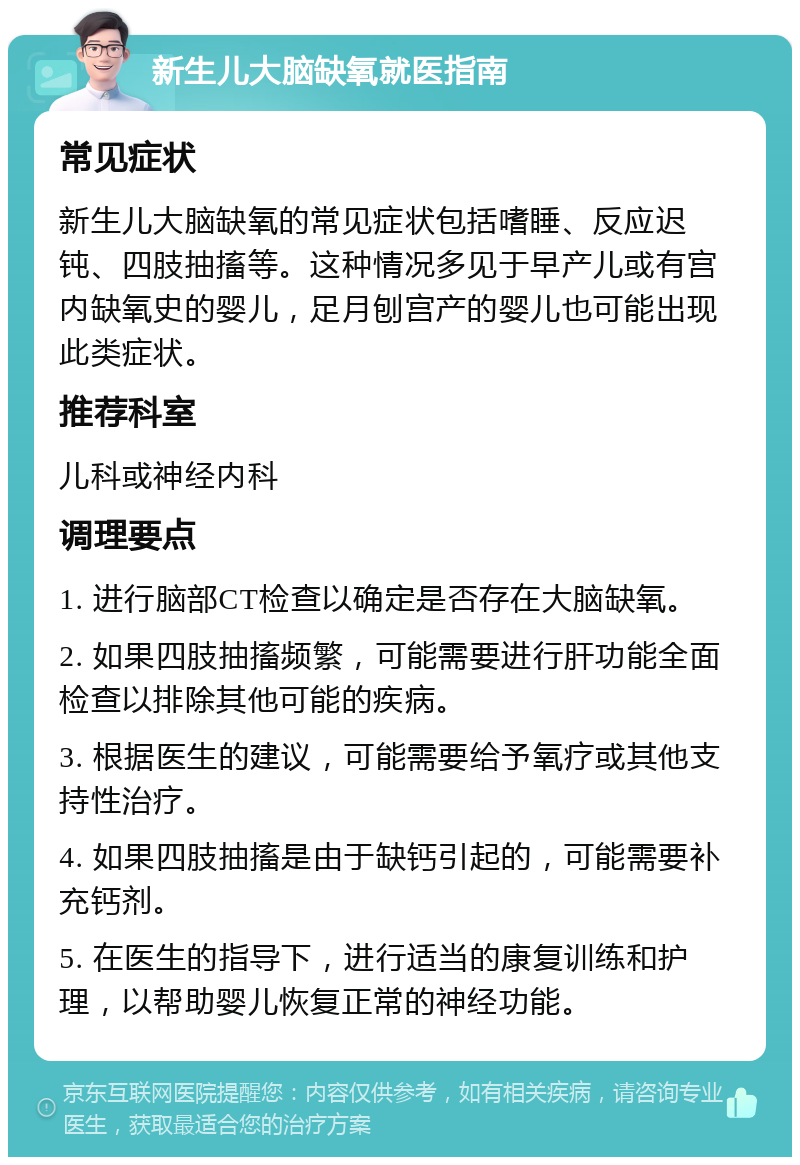 新生儿大脑缺氧就医指南 常见症状 新生儿大脑缺氧的常见症状包括嗜睡、反应迟钝、四肢抽搐等。这种情况多见于早产儿或有宫内缺氧史的婴儿，足月刨宫产的婴儿也可能出现此类症状。 推荐科室 儿科或神经内科 调理要点 1. 进行脑部CT检查以确定是否存在大脑缺氧。 2. 如果四肢抽搐频繁，可能需要进行肝功能全面检查以排除其他可能的疾病。 3. 根据医生的建议，可能需要给予氧疗或其他支持性治疗。 4. 如果四肢抽搐是由于缺钙引起的，可能需要补充钙剂。 5. 在医生的指导下，进行适当的康复训练和护理，以帮助婴儿恢复正常的神经功能。