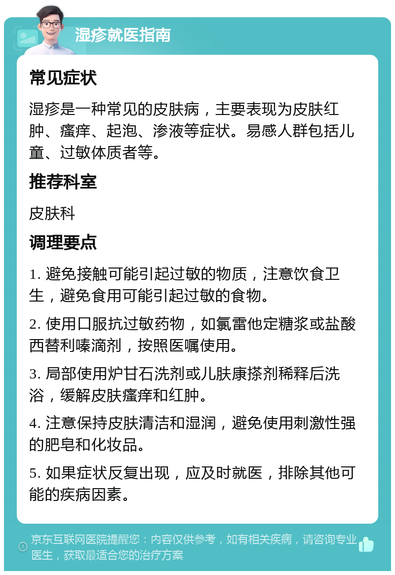 湿疹就医指南 常见症状 湿疹是一种常见的皮肤病，主要表现为皮肤红肿、瘙痒、起泡、渗液等症状。易感人群包括儿童、过敏体质者等。 推荐科室 皮肤科 调理要点 1. 避免接触可能引起过敏的物质，注意饮食卫生，避免食用可能引起过敏的食物。 2. 使用口服抗过敏药物，如氯雷他定糖浆或盐酸西替利嗪滴剂，按照医嘱使用。 3. 局部使用炉甘石洗剂或儿肤康搽剂稀释后洗浴，缓解皮肤瘙痒和红肿。 4. 注意保持皮肤清洁和湿润，避免使用刺激性强的肥皂和化妆品。 5. 如果症状反复出现，应及时就医，排除其他可能的疾病因素。