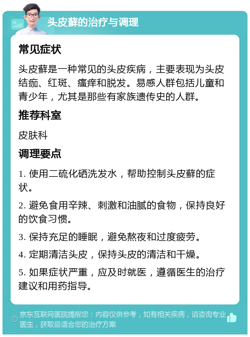 头皮藓的治疗与调理 常见症状 头皮藓是一种常见的头皮疾病，主要表现为头皮结痂、红斑、瘙痒和脱发。易感人群包括儿童和青少年，尤其是那些有家族遗传史的人群。 推荐科室 皮肤科 调理要点 1. 使用二硫化硒洗发水，帮助控制头皮藓的症状。 2. 避免食用辛辣、刺激和油腻的食物，保持良好的饮食习惯。 3. 保持充足的睡眠，避免熬夜和过度疲劳。 4. 定期清洁头皮，保持头皮的清洁和干燥。 5. 如果症状严重，应及时就医，遵循医生的治疗建议和用药指导。