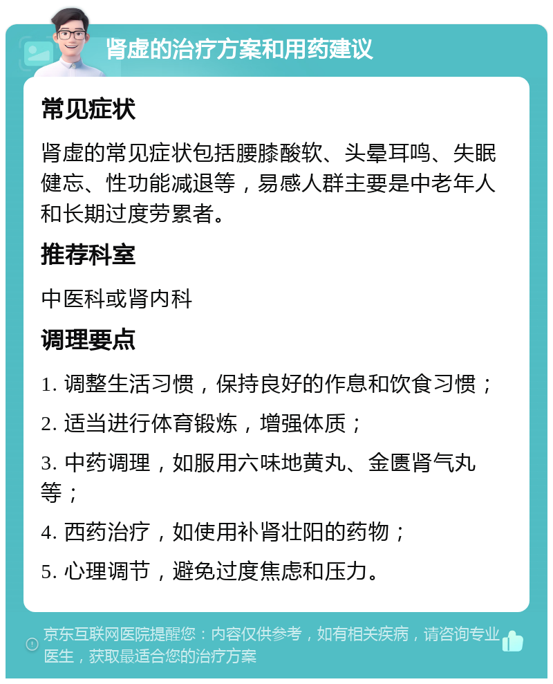 肾虚的治疗方案和用药建议 常见症状 肾虚的常见症状包括腰膝酸软、头晕耳鸣、失眠健忘、性功能减退等，易感人群主要是中老年人和长期过度劳累者。 推荐科室 中医科或肾内科 调理要点 1. 调整生活习惯，保持良好的作息和饮食习惯； 2. 适当进行体育锻炼，增强体质； 3. 中药调理，如服用六味地黄丸、金匮肾气丸等； 4. 西药治疗，如使用补肾壮阳的药物； 5. 心理调节，避免过度焦虑和压力。