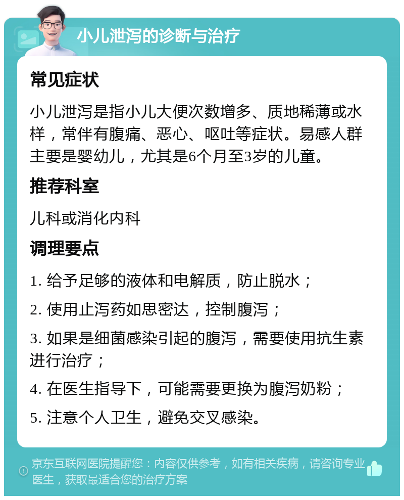 小儿泄泻的诊断与治疗 常见症状 小儿泄泻是指小儿大便次数增多、质地稀薄或水样，常伴有腹痛、恶心、呕吐等症状。易感人群主要是婴幼儿，尤其是6个月至3岁的儿童。 推荐科室 儿科或消化内科 调理要点 1. 给予足够的液体和电解质，防止脱水； 2. 使用止泻药如思密达，控制腹泻； 3. 如果是细菌感染引起的腹泻，需要使用抗生素进行治疗； 4. 在医生指导下，可能需要更换为腹泻奶粉； 5. 注意个人卫生，避免交叉感染。