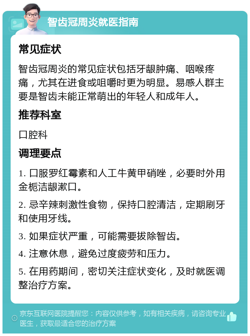 智齿冠周炎就医指南 常见症状 智齿冠周炎的常见症状包括牙龈肿痛、咽喉疼痛，尤其在进食或咀嚼时更为明显。易感人群主要是智齿未能正常萌出的年轻人和成年人。 推荐科室 口腔科 调理要点 1. 口服罗红霉素和人工牛黄甲硝唑，必要时外用金栀洁龈漱口。 2. 忌辛辣刺激性食物，保持口腔清洁，定期刷牙和使用牙线。 3. 如果症状严重，可能需要拔除智齿。 4. 注意休息，避免过度疲劳和压力。 5. 在用药期间，密切关注症状变化，及时就医调整治疗方案。