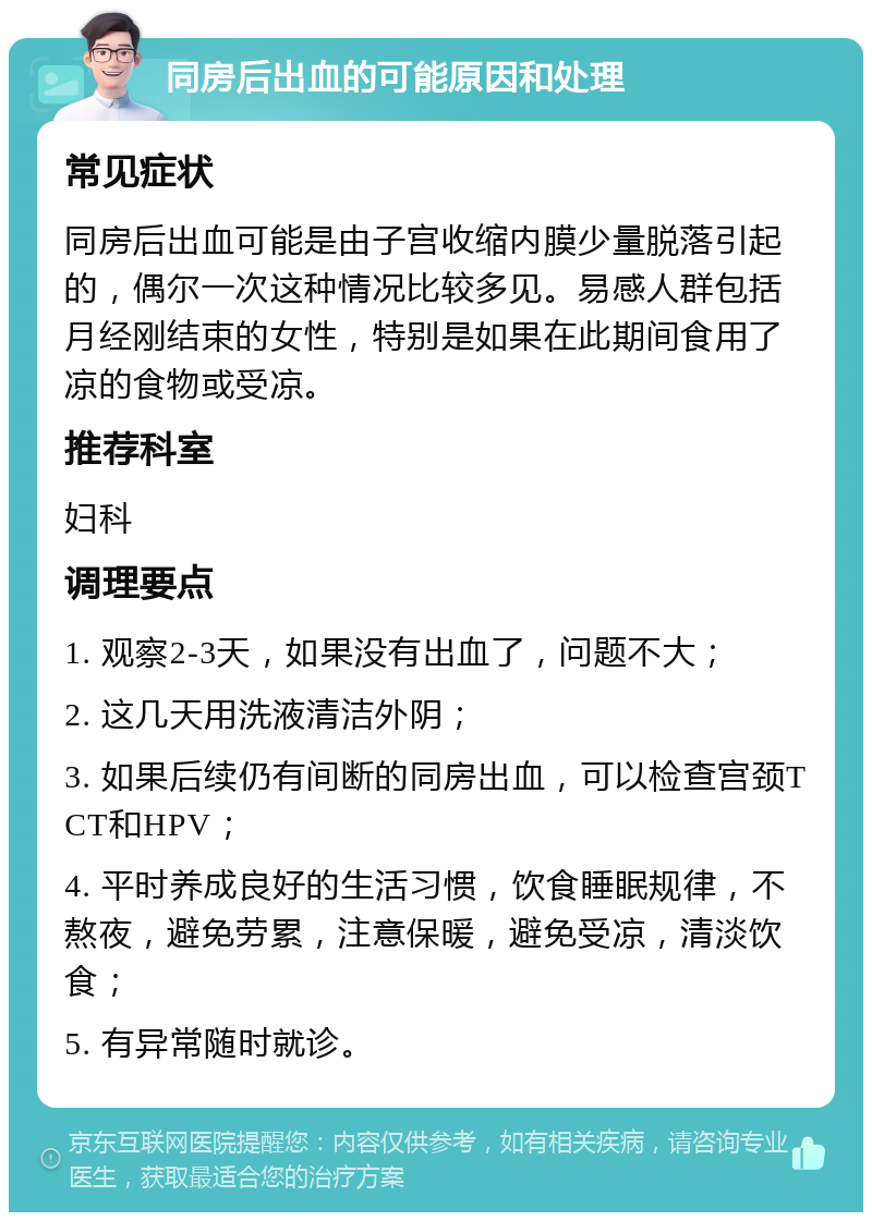 同房后出血的可能原因和处理 常见症状 同房后出血可能是由子宫收缩内膜少量脱落引起的，偶尔一次这种情况比较多见。易感人群包括月经刚结束的女性，特别是如果在此期间食用了凉的食物或受凉。 推荐科室 妇科 调理要点 1. 观察2-3天，如果没有出血了，问题不大； 2. 这几天用洗液清洁外阴； 3. 如果后续仍有间断的同房出血，可以检查宫颈TCT和HPV； 4. 平时养成良好的生活习惯，饮食睡眠规律，不熬夜，避免劳累，注意保暖，避免受凉，清淡饮食； 5. 有异常随时就诊。