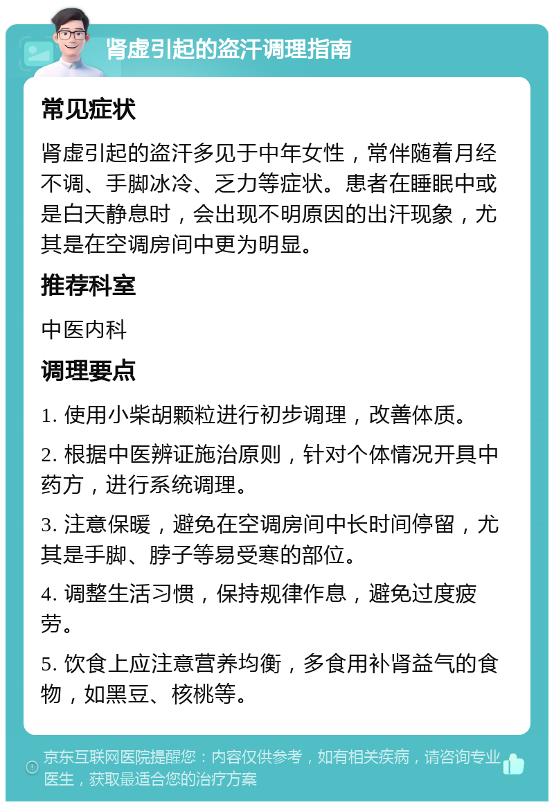 肾虚引起的盗汗调理指南 常见症状 肾虚引起的盗汗多见于中年女性，常伴随着月经不调、手脚冰冷、乏力等症状。患者在睡眠中或是白天静息时，会出现不明原因的出汗现象，尤其是在空调房间中更为明显。 推荐科室 中医内科 调理要点 1. 使用小柴胡颗粒进行初步调理，改善体质。 2. 根据中医辨证施治原则，针对个体情况开具中药方，进行系统调理。 3. 注意保暖，避免在空调房间中长时间停留，尤其是手脚、脖子等易受寒的部位。 4. 调整生活习惯，保持规律作息，避免过度疲劳。 5. 饮食上应注意营养均衡，多食用补肾益气的食物，如黑豆、核桃等。