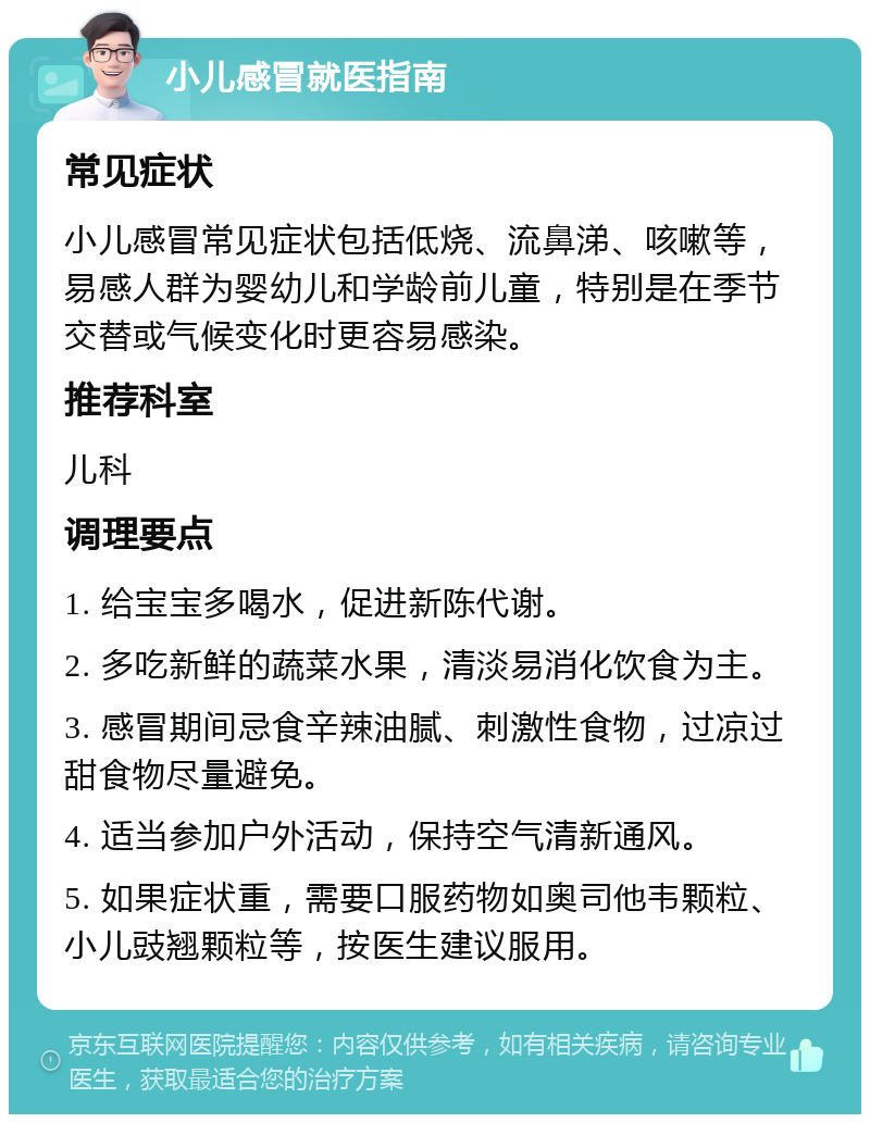 小儿感冒就医指南 常见症状 小儿感冒常见症状包括低烧、流鼻涕、咳嗽等，易感人群为婴幼儿和学龄前儿童，特别是在季节交替或气候变化时更容易感染。 推荐科室 儿科 调理要点 1. 给宝宝多喝水，促进新陈代谢。 2. 多吃新鲜的蔬菜水果，清淡易消化饮食为主。 3. 感冒期间忌食辛辣油腻、刺激性食物，过凉过甜食物尽量避免。 4. 适当参加户外活动，保持空气清新通风。 5. 如果症状重，需要口服药物如奥司他韦颗粒、小儿豉翘颗粒等，按医生建议服用。