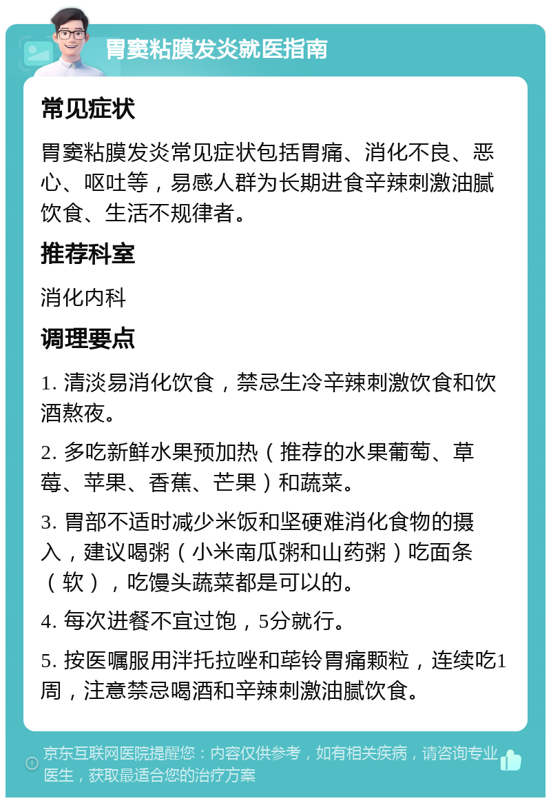 胃窦粘膜发炎就医指南 常见症状 胃窦粘膜发炎常见症状包括胃痛、消化不良、恶心、呕吐等，易感人群为长期进食辛辣刺激油腻饮食、生活不规律者。 推荐科室 消化内科 调理要点 1. 清淡易消化饮食，禁忌生冷辛辣刺激饮食和饮酒熬夜。 2. 多吃新鲜水果预加热（推荐的水果葡萄、草莓、苹果、香蕉、芒果）和蔬菜。 3. 胃部不适时减少米饭和坚硬难消化食物的摄入，建议喝粥（小米南瓜粥和山药粥）吃面条（软），吃馒头蔬菜都是可以的。 4. 每次进餐不宜过饱，5分就行。 5. 按医嘱服用泮托拉唑和荜铃胃痛颗粒，连续吃1周，注意禁忌喝酒和辛辣刺激油腻饮食。