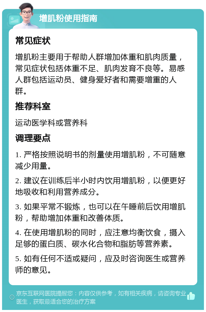 增肌粉使用指南 常见症状 增肌粉主要用于帮助人群增加体重和肌肉质量，常见症状包括体重不足、肌肉发育不良等。易感人群包括运动员、健身爱好者和需要增重的人群。 推荐科室 运动医学科或营养科 调理要点 1. 严格按照说明书的剂量使用增肌粉，不可随意减少用量。 2. 建议在训练后半小时内饮用增肌粉，以便更好地吸收和利用营养成分。 3. 如果平常不锻炼，也可以在午睡前后饮用增肌粉，帮助增加体重和改善体质。 4. 在使用增肌粉的同时，应注意均衡饮食，摄入足够的蛋白质、碳水化合物和脂肪等营养素。 5. 如有任何不适或疑问，应及时咨询医生或营养师的意见。