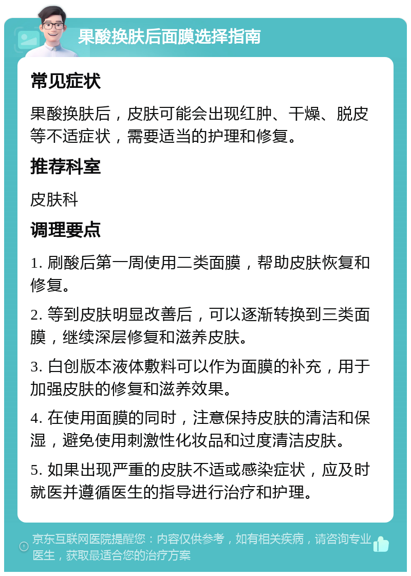 果酸换肤后面膜选择指南 常见症状 果酸换肤后，皮肤可能会出现红肿、干燥、脱皮等不适症状，需要适当的护理和修复。 推荐科室 皮肤科 调理要点 1. 刷酸后第一周使用二类面膜，帮助皮肤恢复和修复。 2. 等到皮肤明显改善后，可以逐渐转换到三类面膜，继续深层修复和滋养皮肤。 3. 白创版本液体敷料可以作为面膜的补充，用于加强皮肤的修复和滋养效果。 4. 在使用面膜的同时，注意保持皮肤的清洁和保湿，避免使用刺激性化妆品和过度清洁皮肤。 5. 如果出现严重的皮肤不适或感染症状，应及时就医并遵循医生的指导进行治疗和护理。