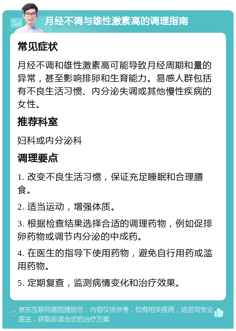 月经不调与雄性激素高的调理指南 常见症状 月经不调和雄性激素高可能导致月经周期和量的异常，甚至影响排卵和生育能力。易感人群包括有不良生活习惯、内分泌失调或其他慢性疾病的女性。 推荐科室 妇科或内分泌科 调理要点 1. 改变不良生活习惯，保证充足睡眠和合理膳食。 2. 适当运动，增强体质。 3. 根据检查结果选择合适的调理药物，例如促排卵药物或调节内分泌的中成药。 4. 在医生的指导下使用药物，避免自行用药或滥用药物。 5. 定期复查，监测病情变化和治疗效果。