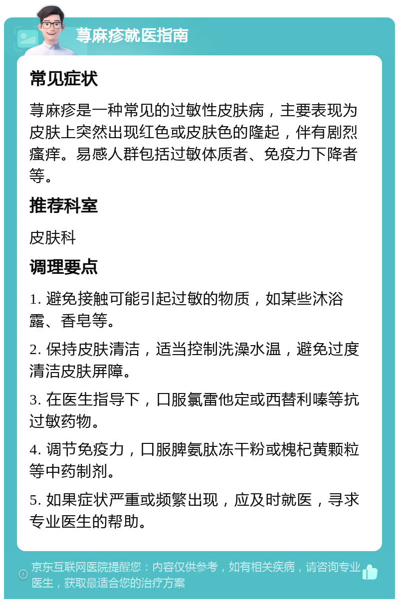 荨麻疹就医指南 常见症状 荨麻疹是一种常见的过敏性皮肤病，主要表现为皮肤上突然出现红色或皮肤色的隆起，伴有剧烈瘙痒。易感人群包括过敏体质者、免疫力下降者等。 推荐科室 皮肤科 调理要点 1. 避免接触可能引起过敏的物质，如某些沐浴露、香皂等。 2. 保持皮肤清洁，适当控制洗澡水温，避免过度清洁皮肤屏障。 3. 在医生指导下，口服氯雷他定或西替利嗪等抗过敏药物。 4. 调节免疫力，口服脾氨肽冻干粉或槐杞黄颗粒等中药制剂。 5. 如果症状严重或频繁出现，应及时就医，寻求专业医生的帮助。