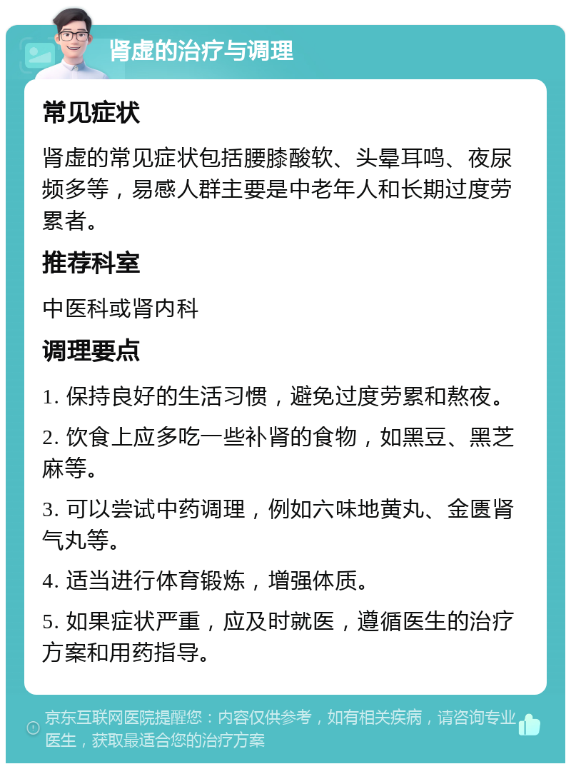 肾虚的治疗与调理 常见症状 肾虚的常见症状包括腰膝酸软、头晕耳鸣、夜尿频多等，易感人群主要是中老年人和长期过度劳累者。 推荐科室 中医科或肾内科 调理要点 1. 保持良好的生活习惯，避免过度劳累和熬夜。 2. 饮食上应多吃一些补肾的食物，如黑豆、黑芝麻等。 3. 可以尝试中药调理，例如六味地黄丸、金匮肾气丸等。 4. 适当进行体育锻炼，增强体质。 5. 如果症状严重，应及时就医，遵循医生的治疗方案和用药指导。