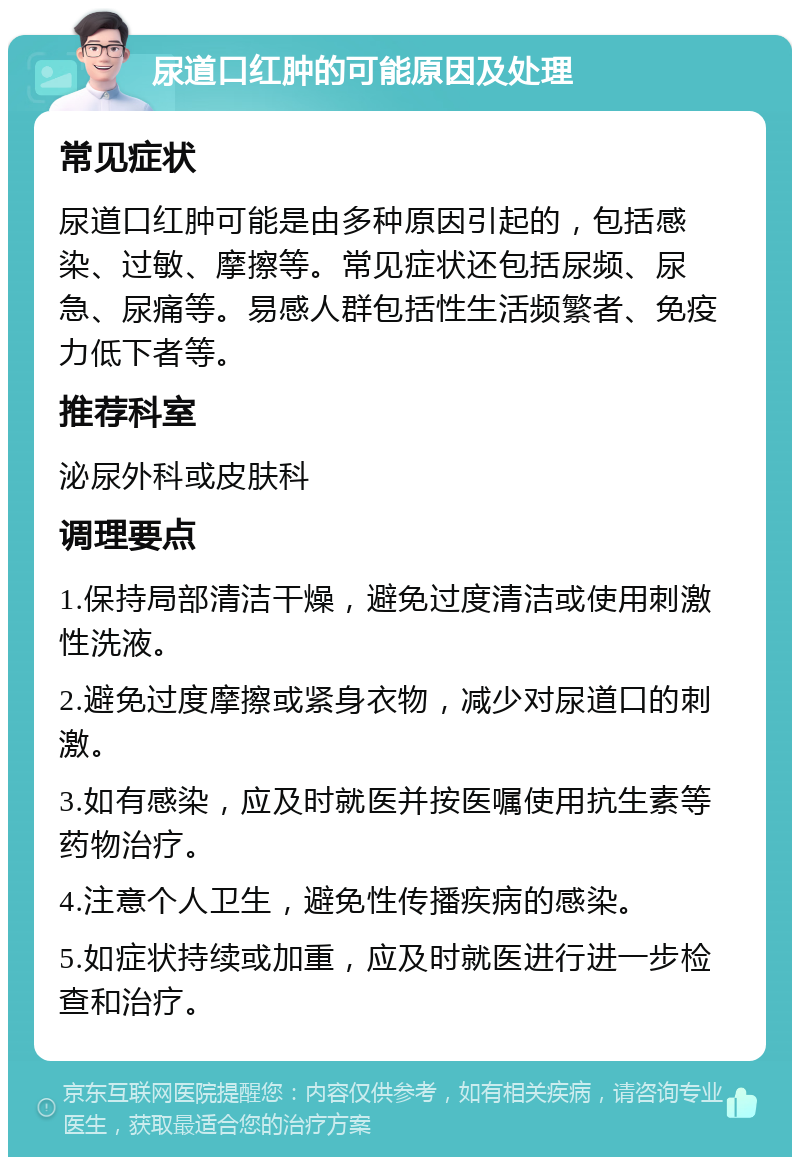 尿道口红肿的可能原因及处理 常见症状 尿道口红肿可能是由多种原因引起的，包括感染、过敏、摩擦等。常见症状还包括尿频、尿急、尿痛等。易感人群包括性生活频繁者、免疫力低下者等。 推荐科室 泌尿外科或皮肤科 调理要点 1.保持局部清洁干燥，避免过度清洁或使用刺激性洗液。 2.避免过度摩擦或紧身衣物，减少对尿道口的刺激。 3.如有感染，应及时就医并按医嘱使用抗生素等药物治疗。 4.注意个人卫生，避免性传播疾病的感染。 5.如症状持续或加重，应及时就医进行进一步检查和治疗。