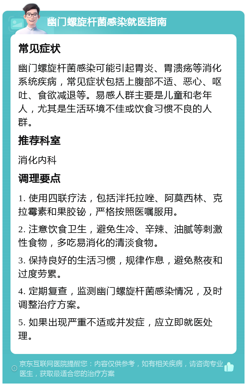 幽门螺旋杆菌感染就医指南 常见症状 幽门螺旋杆菌感染可能引起胃炎、胃溃疡等消化系统疾病，常见症状包括上腹部不适、恶心、呕吐、食欲减退等。易感人群主要是儿童和老年人，尤其是生活环境不佳或饮食习惯不良的人群。 推荐科室 消化内科 调理要点 1. 使用四联疗法，包括泮托拉唑、阿莫西林、克拉霉素和果胶铋，严格按照医嘱服用。 2. 注意饮食卫生，避免生冷、辛辣、油腻等刺激性食物，多吃易消化的清淡食物。 3. 保持良好的生活习惯，规律作息，避免熬夜和过度劳累。 4. 定期复查，监测幽门螺旋杆菌感染情况，及时调整治疗方案。 5. 如果出现严重不适或并发症，应立即就医处理。