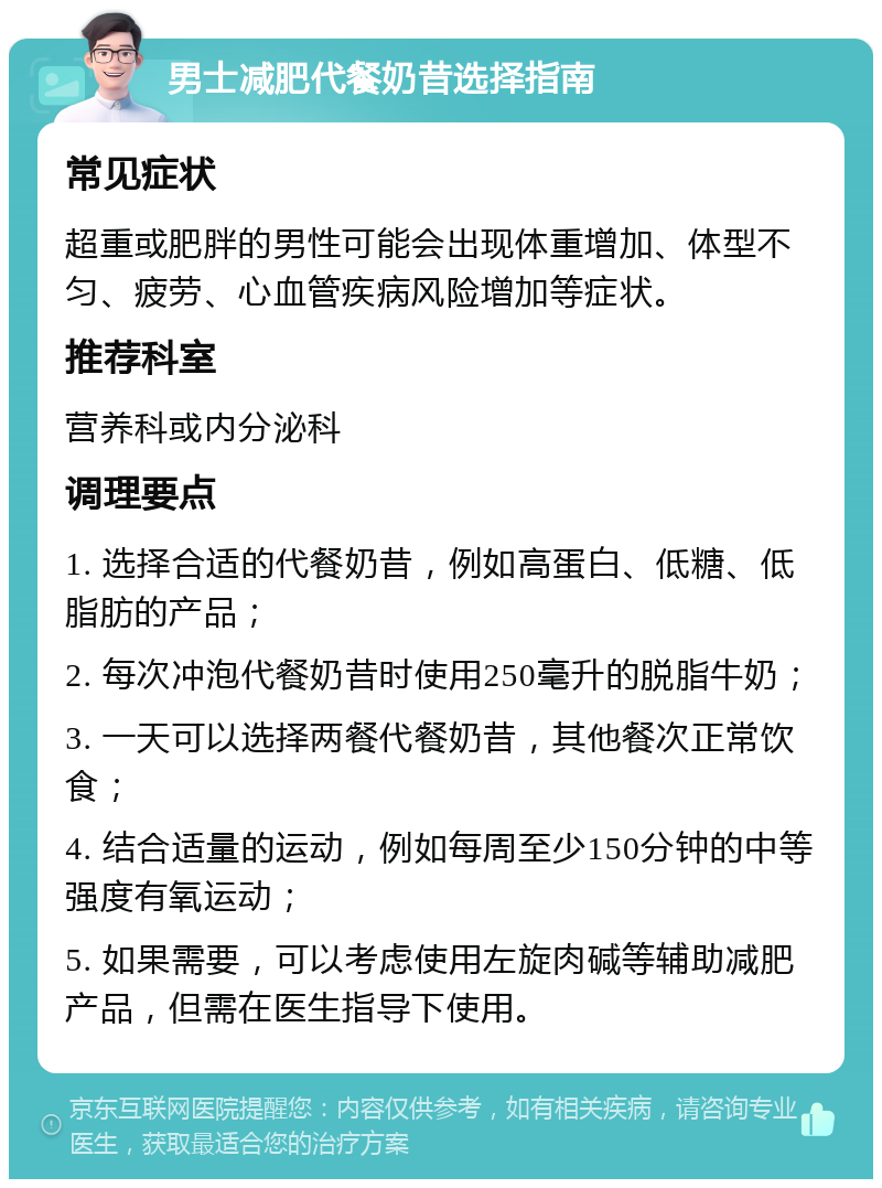 男士减肥代餐奶昔选择指南 常见症状 超重或肥胖的男性可能会出现体重增加、体型不匀、疲劳、心血管疾病风险增加等症状。 推荐科室 营养科或内分泌科 调理要点 1. 选择合适的代餐奶昔，例如高蛋白、低糖、低脂肪的产品； 2. 每次冲泡代餐奶昔时使用250毫升的脱脂牛奶； 3. 一天可以选择两餐代餐奶昔，其他餐次正常饮食； 4. 结合适量的运动，例如每周至少150分钟的中等强度有氧运动； 5. 如果需要，可以考虑使用左旋肉碱等辅助减肥产品，但需在医生指导下使用。