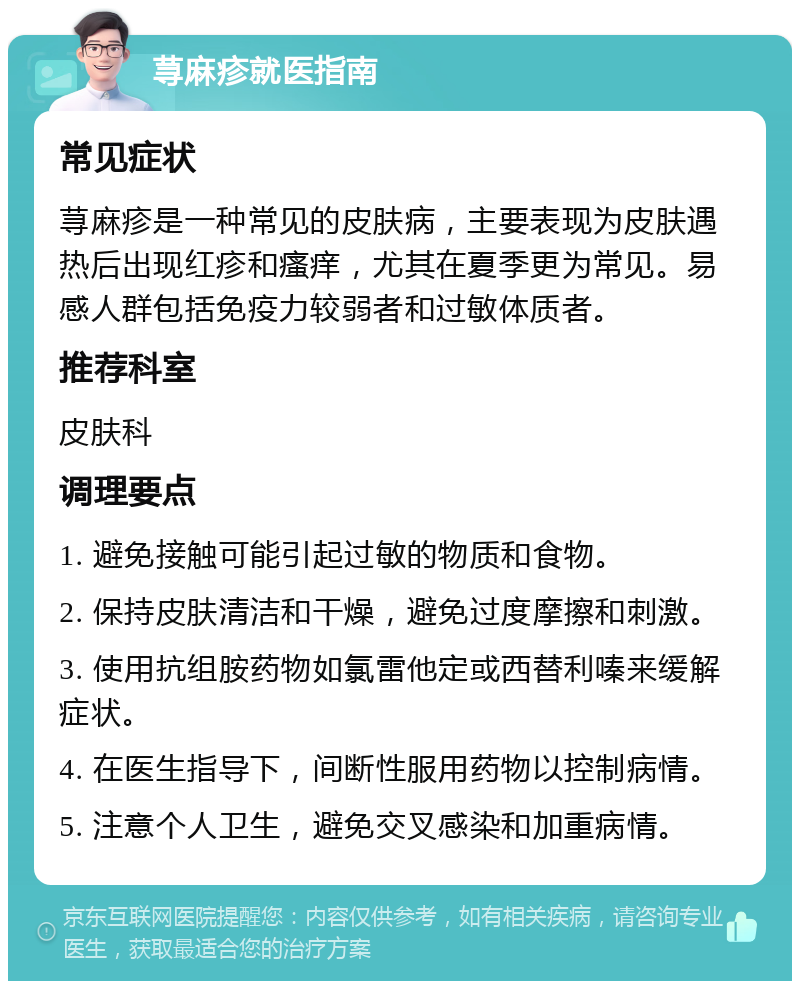 荨麻疹就医指南 常见症状 荨麻疹是一种常见的皮肤病，主要表现为皮肤遇热后出现红疹和瘙痒，尤其在夏季更为常见。易感人群包括免疫力较弱者和过敏体质者。 推荐科室 皮肤科 调理要点 1. 避免接触可能引起过敏的物质和食物。 2. 保持皮肤清洁和干燥，避免过度摩擦和刺激。 3. 使用抗组胺药物如氯雷他定或西替利嗪来缓解症状。 4. 在医生指导下，间断性服用药物以控制病情。 5. 注意个人卫生，避免交叉感染和加重病情。