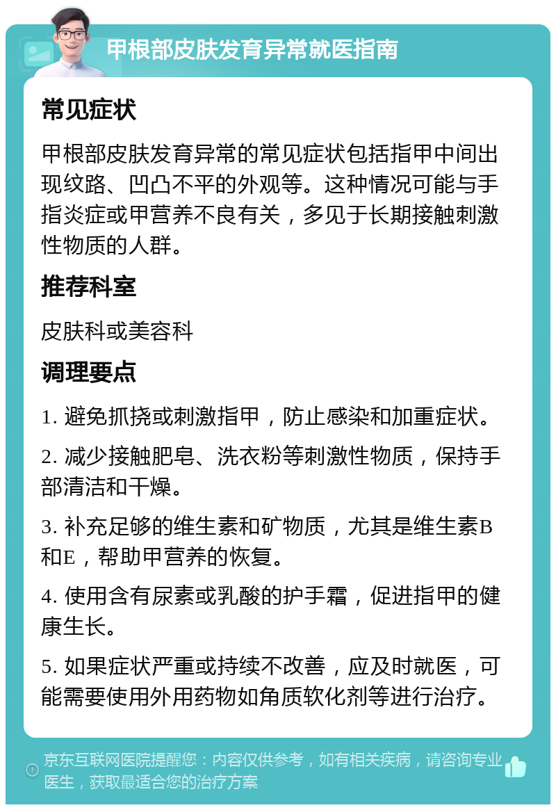 甲根部皮肤发育异常就医指南 常见症状 甲根部皮肤发育异常的常见症状包括指甲中间出现纹路、凹凸不平的外观等。这种情况可能与手指炎症或甲营养不良有关，多见于长期接触刺激性物质的人群。 推荐科室 皮肤科或美容科 调理要点 1. 避免抓挠或刺激指甲，防止感染和加重症状。 2. 减少接触肥皂、洗衣粉等刺激性物质，保持手部清洁和干燥。 3. 补充足够的维生素和矿物质，尤其是维生素B和E，帮助甲营养的恢复。 4. 使用含有尿素或乳酸的护手霜，促进指甲的健康生长。 5. 如果症状严重或持续不改善，应及时就医，可能需要使用外用药物如角质软化剂等进行治疗。