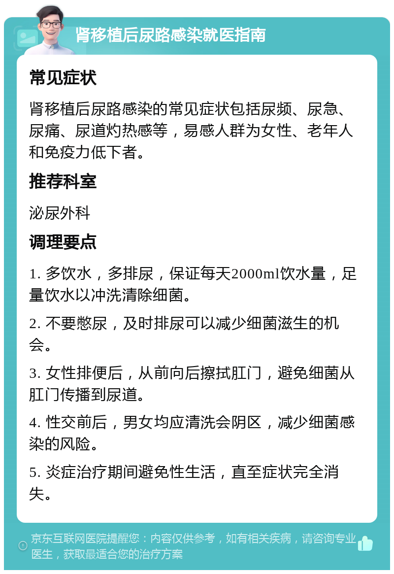 肾移植后尿路感染就医指南 常见症状 肾移植后尿路感染的常见症状包括尿频、尿急、尿痛、尿道灼热感等，易感人群为女性、老年人和免疫力低下者。 推荐科室 泌尿外科 调理要点 1. 多饮水，多排尿，保证每天2000ml饮水量，足量饮水以冲洗清除细菌。 2. 不要憋尿，及时排尿可以减少细菌滋生的机会。 3. 女性排便后，从前向后擦拭肛门，避免细菌从肛门传播到尿道。 4. 性交前后，男女均应清洗会阴区，减少细菌感染的风险。 5. 炎症治疗期间避免性生活，直至症状完全消失。