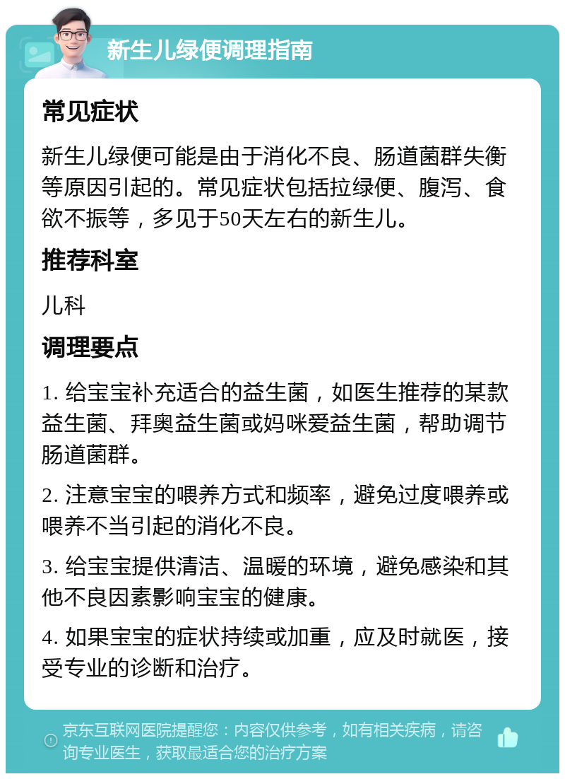 新生儿绿便调理指南 常见症状 新生儿绿便可能是由于消化不良、肠道菌群失衡等原因引起的。常见症状包括拉绿便、腹泻、食欲不振等，多见于50天左右的新生儿。 推荐科室 儿科 调理要点 1. 给宝宝补充适合的益生菌，如医生推荐的某款益生菌、拜奥益生菌或妈咪爱益生菌，帮助调节肠道菌群。 2. 注意宝宝的喂养方式和频率，避免过度喂养或喂养不当引起的消化不良。 3. 给宝宝提供清洁、温暖的环境，避免感染和其他不良因素影响宝宝的健康。 4. 如果宝宝的症状持续或加重，应及时就医，接受专业的诊断和治疗。