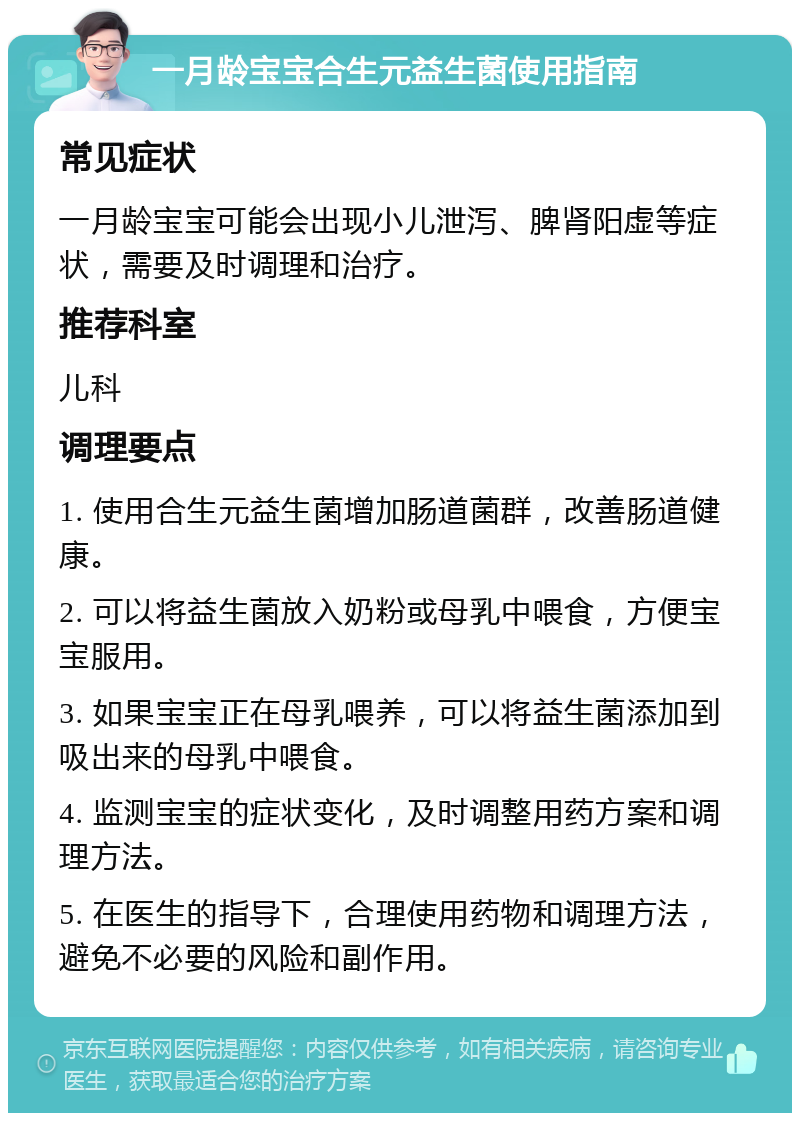 一月龄宝宝合生元益生菌使用指南 常见症状 一月龄宝宝可能会出现小儿泄泻、脾肾阳虚等症状，需要及时调理和治疗。 推荐科室 儿科 调理要点 1. 使用合生元益生菌增加肠道菌群，改善肠道健康。 2. 可以将益生菌放入奶粉或母乳中喂食，方便宝宝服用。 3. 如果宝宝正在母乳喂养，可以将益生菌添加到吸出来的母乳中喂食。 4. 监测宝宝的症状变化，及时调整用药方案和调理方法。 5. 在医生的指导下，合理使用药物和调理方法，避免不必要的风险和副作用。