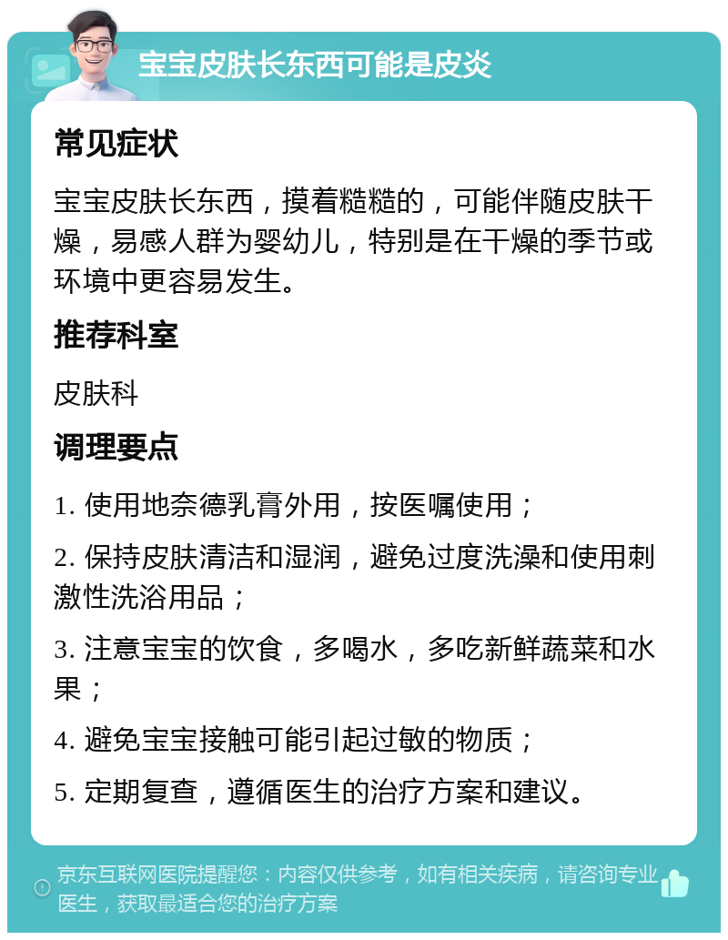 宝宝皮肤长东西可能是皮炎 常见症状 宝宝皮肤长东西，摸着糙糙的，可能伴随皮肤干燥，易感人群为婴幼儿，特别是在干燥的季节或环境中更容易发生。 推荐科室 皮肤科 调理要点 1. 使用地奈德乳膏外用，按医嘱使用； 2. 保持皮肤清洁和湿润，避免过度洗澡和使用刺激性洗浴用品； 3. 注意宝宝的饮食，多喝水，多吃新鲜蔬菜和水果； 4. 避免宝宝接触可能引起过敏的物质； 5. 定期复查，遵循医生的治疗方案和建议。