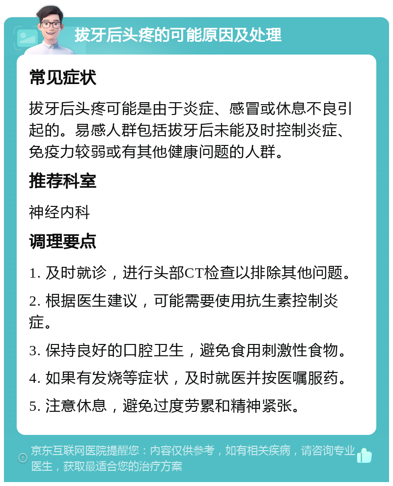 拔牙后头疼的可能原因及处理 常见症状 拔牙后头疼可能是由于炎症、感冒或休息不良引起的。易感人群包括拔牙后未能及时控制炎症、免疫力较弱或有其他健康问题的人群。 推荐科室 神经内科 调理要点 1. 及时就诊，进行头部CT检查以排除其他问题。 2. 根据医生建议，可能需要使用抗生素控制炎症。 3. 保持良好的口腔卫生，避免食用刺激性食物。 4. 如果有发烧等症状，及时就医并按医嘱服药。 5. 注意休息，避免过度劳累和精神紧张。