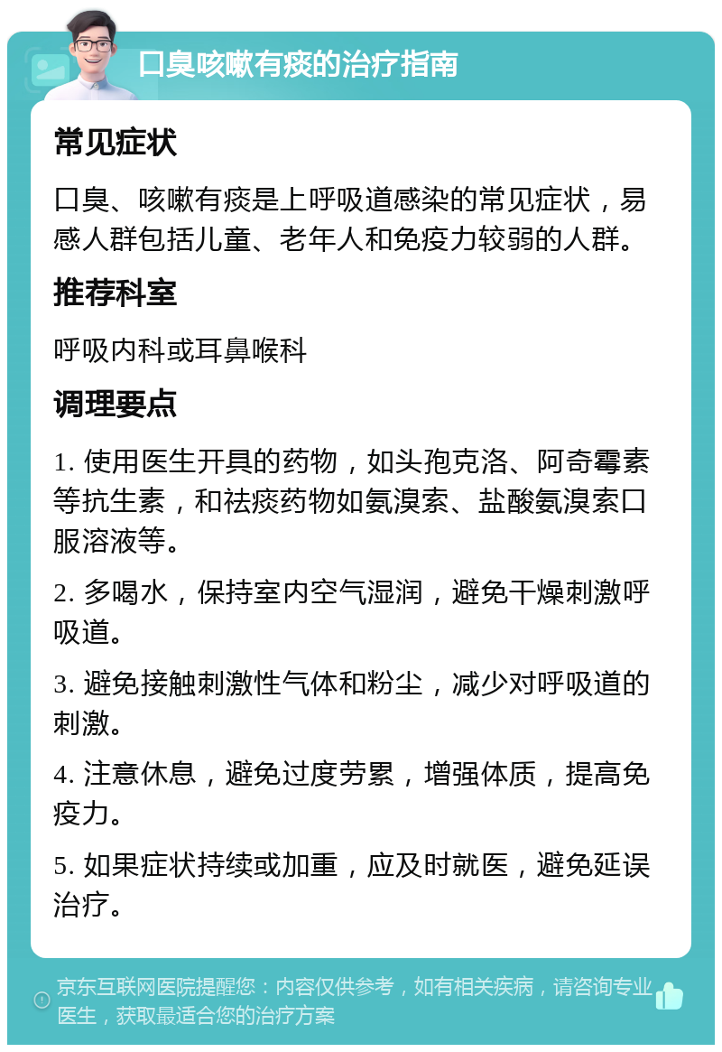 口臭咳嗽有痰的治疗指南 常见症状 口臭、咳嗽有痰是上呼吸道感染的常见症状，易感人群包括儿童、老年人和免疫力较弱的人群。 推荐科室 呼吸内科或耳鼻喉科 调理要点 1. 使用医生开具的药物，如头孢克洛、阿奇霉素等抗生素，和祛痰药物如氨溴索、盐酸氨溴索口服溶液等。 2. 多喝水，保持室内空气湿润，避免干燥刺激呼吸道。 3. 避免接触刺激性气体和粉尘，减少对呼吸道的刺激。 4. 注意休息，避免过度劳累，增强体质，提高免疫力。 5. 如果症状持续或加重，应及时就医，避免延误治疗。