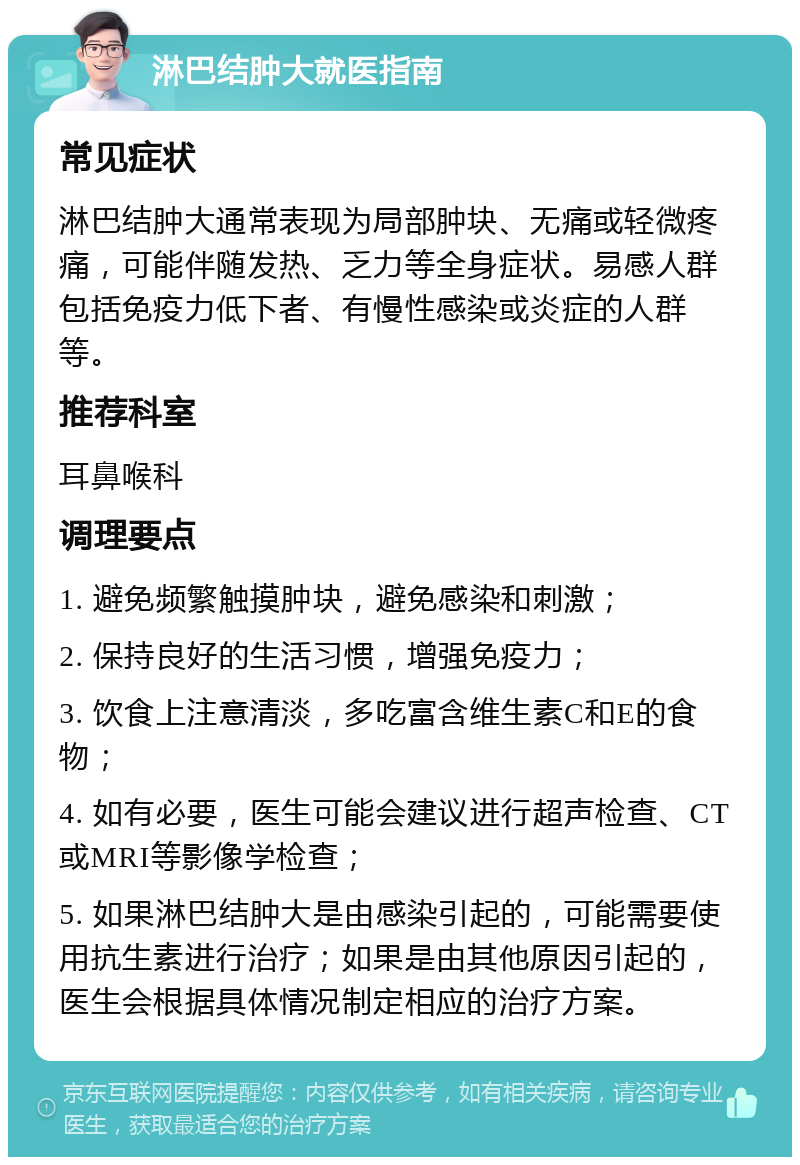 淋巴结肿大就医指南 常见症状 淋巴结肿大通常表现为局部肿块、无痛或轻微疼痛，可能伴随发热、乏力等全身症状。易感人群包括免疫力低下者、有慢性感染或炎症的人群等。 推荐科室 耳鼻喉科 调理要点 1. 避免频繁触摸肿块，避免感染和刺激； 2. 保持良好的生活习惯，增强免疫力； 3. 饮食上注意清淡，多吃富含维生素C和E的食物； 4. 如有必要，医生可能会建议进行超声检查、CT或MRI等影像学检查； 5. 如果淋巴结肿大是由感染引起的，可能需要使用抗生素进行治疗；如果是由其他原因引起的，医生会根据具体情况制定相应的治疗方案。