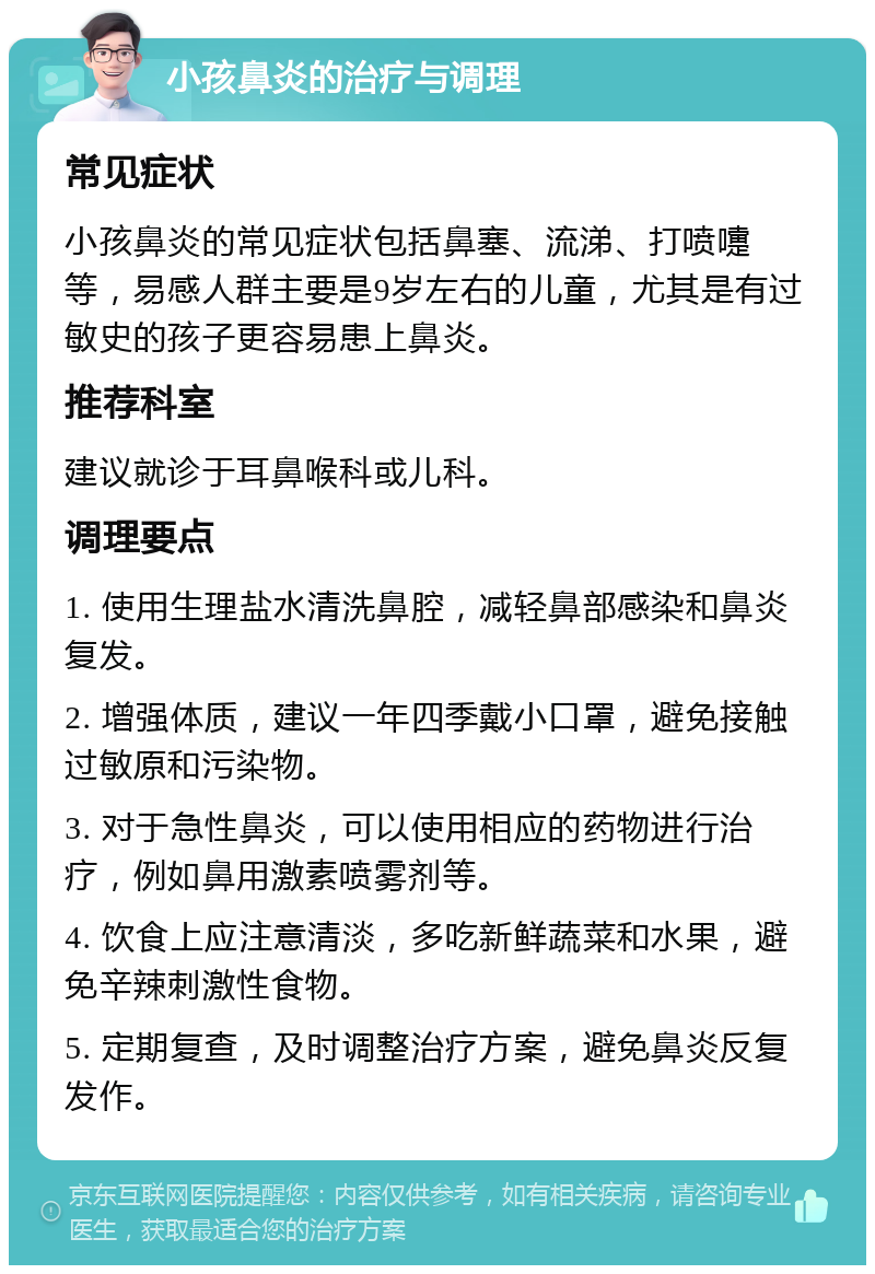 小孩鼻炎的治疗与调理 常见症状 小孩鼻炎的常见症状包括鼻塞、流涕、打喷嚏等，易感人群主要是9岁左右的儿童，尤其是有过敏史的孩子更容易患上鼻炎。 推荐科室 建议就诊于耳鼻喉科或儿科。 调理要点 1. 使用生理盐水清洗鼻腔，减轻鼻部感染和鼻炎复发。 2. 增强体质，建议一年四季戴小口罩，避免接触过敏原和污染物。 3. 对于急性鼻炎，可以使用相应的药物进行治疗，例如鼻用激素喷雾剂等。 4. 饮食上应注意清淡，多吃新鲜蔬菜和水果，避免辛辣刺激性食物。 5. 定期复查，及时调整治疗方案，避免鼻炎反复发作。