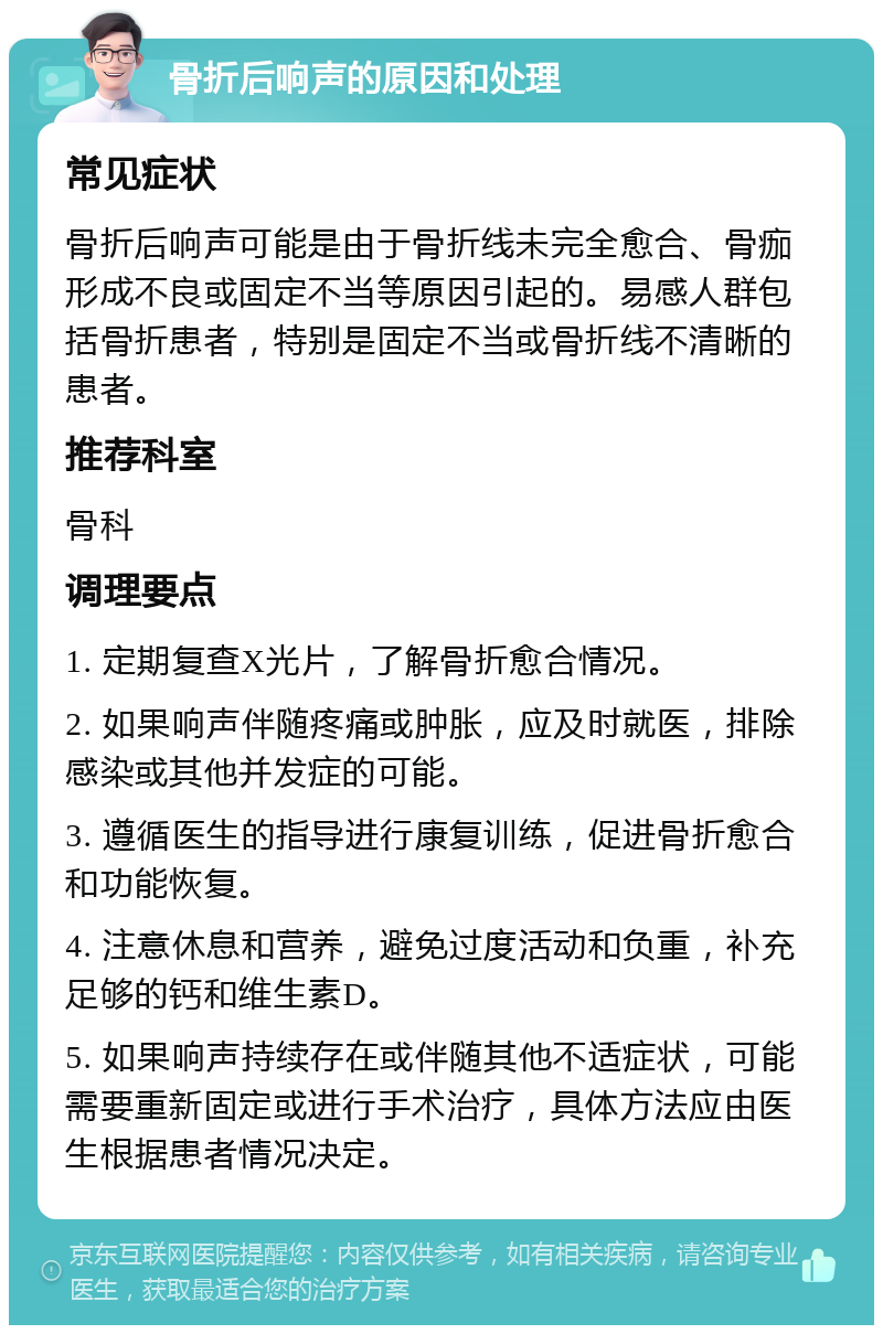 骨折后响声的原因和处理 常见症状 骨折后响声可能是由于骨折线未完全愈合、骨痂形成不良或固定不当等原因引起的。易感人群包括骨折患者，特别是固定不当或骨折线不清晰的患者。 推荐科室 骨科 调理要点 1. 定期复查X光片，了解骨折愈合情况。 2. 如果响声伴随疼痛或肿胀，应及时就医，排除感染或其他并发症的可能。 3. 遵循医生的指导进行康复训练，促进骨折愈合和功能恢复。 4. 注意休息和营养，避免过度活动和负重，补充足够的钙和维生素D。 5. 如果响声持续存在或伴随其他不适症状，可能需要重新固定或进行手术治疗，具体方法应由医生根据患者情况决定。