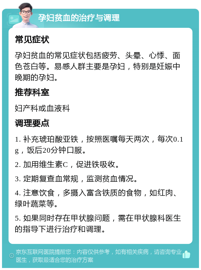 孕妇贫血的治疗与调理 常见症状 孕妇贫血的常见症状包括疲劳、头晕、心悸、面色苍白等。易感人群主要是孕妇，特别是妊娠中晚期的孕妇。 推荐科室 妇产科或血液科 调理要点 1. 补充琥珀酸亚铁，按照医嘱每天两次，每次0.1g，饭后20分钟口服。 2. 加用维生素C，促进铁吸收。 3. 定期复查血常规，监测贫血情况。 4. 注意饮食，多摄入富含铁质的食物，如红肉、绿叶蔬菜等。 5. 如果同时存在甲状腺问题，需在甲状腺科医生的指导下进行治疗和调理。