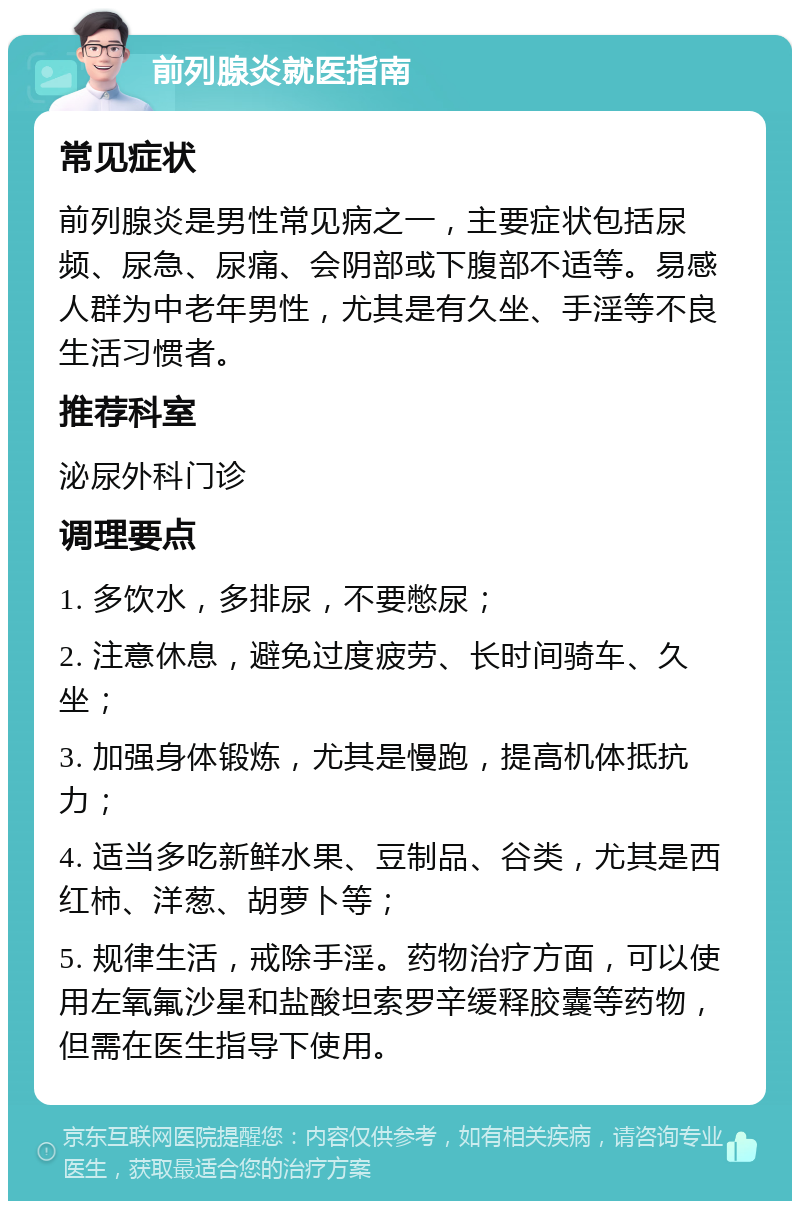 前列腺炎就医指南 常见症状 前列腺炎是男性常见病之一，主要症状包括尿频、尿急、尿痛、会阴部或下腹部不适等。易感人群为中老年男性，尤其是有久坐、手淫等不良生活习惯者。 推荐科室 泌尿外科门诊 调理要点 1. 多饮水，多排尿，不要憋尿； 2. 注意休息，避免过度疲劳、长时间骑车、久坐； 3. 加强身体锻炼，尤其是慢跑，提高机体抵抗力； 4. 适当多吃新鲜水果、豆制品、谷类，尤其是西红柿、洋葱、胡萝卜等； 5. 规律生活，戒除手淫。药物治疗方面，可以使用左氧氟沙星和盐酸坦索罗辛缓释胶囊等药物，但需在医生指导下使用。