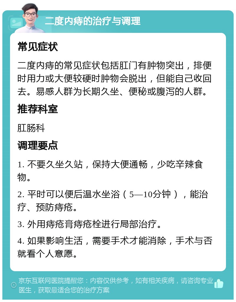 二度内痔的治疗与调理 常见症状 二度内痔的常见症状包括肛门有肿物突出，排便时用力或大便较硬时肿物会脱出，但能自己收回去。易感人群为长期久坐、便秘或腹泻的人群。 推荐科室 肛肠科 调理要点 1. 不要久坐久站，保持大便通畅，少吃辛辣食物。 2. 平时可以便后温水坐浴（5—10分钟），能治疗、预防痔疮。 3. 外用痔疮膏痔疮栓进行局部治疗。 4. 如果影响生活，需要手术才能消除，手术与否就看个人意愿。