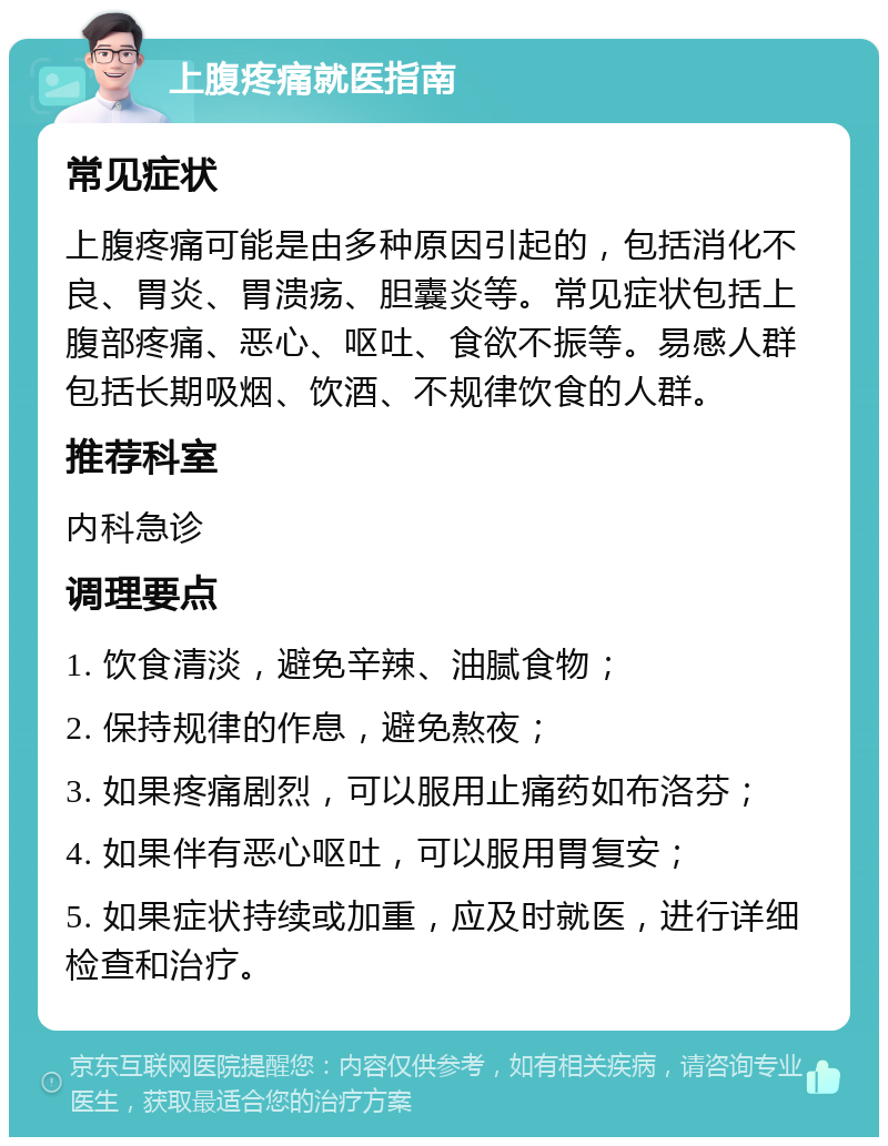 上腹疼痛就医指南 常见症状 上腹疼痛可能是由多种原因引起的，包括消化不良、胃炎、胃溃疡、胆囊炎等。常见症状包括上腹部疼痛、恶心、呕吐、食欲不振等。易感人群包括长期吸烟、饮酒、不规律饮食的人群。 推荐科室 内科急诊 调理要点 1. 饮食清淡，避免辛辣、油腻食物； 2. 保持规律的作息，避免熬夜； 3. 如果疼痛剧烈，可以服用止痛药如布洛芬； 4. 如果伴有恶心呕吐，可以服用胃复安； 5. 如果症状持续或加重，应及时就医，进行详细检查和治疗。