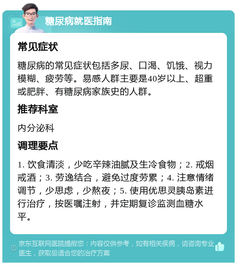 糖尿病就医指南 常见症状 糖尿病的常见症状包括多尿、口渴、饥饿、视力模糊、疲劳等。易感人群主要是40岁以上、超重或肥胖、有糖尿病家族史的人群。 推荐科室 内分泌科 调理要点 1. 饮食清淡，少吃辛辣油腻及生冷食物；2. 戒烟戒酒；3. 劳逸结合，避免过度劳累；4. 注意情绪调节，少思虑，少熬夜；5. 使用优思灵胰岛素进行治疗，按医嘱注射，并定期复诊监测血糖水平。