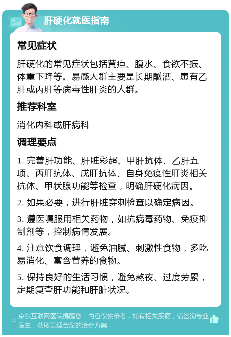 肝硬化就医指南 常见症状 肝硬化的常见症状包括黄疸、腹水、食欲不振、体重下降等。易感人群主要是长期酗酒、患有乙肝或丙肝等病毒性肝炎的人群。 推荐科室 消化内科或肝病科 调理要点 1. 完善肝功能、肝脏彩超、甲肝抗体、乙肝五项、丙肝抗体、戊肝抗体、自身免疫性肝炎相关抗体、甲状腺功能等检查，明确肝硬化病因。 2. 如果必要，进行肝脏穿刺检查以确定病因。 3. 遵医嘱服用相关药物，如抗病毒药物、免疫抑制剂等，控制病情发展。 4. 注意饮食调理，避免油腻、刺激性食物，多吃易消化、富含营养的食物。 5. 保持良好的生活习惯，避免熬夜、过度劳累，定期复查肝功能和肝脏状况。