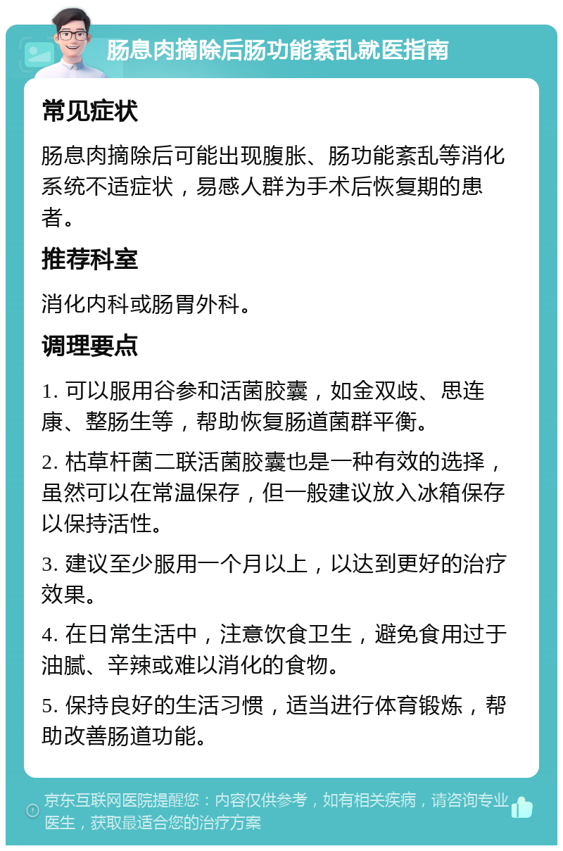 肠息肉摘除后肠功能紊乱就医指南 常见症状 肠息肉摘除后可能出现腹胀、肠功能紊乱等消化系统不适症状，易感人群为手术后恢复期的患者。 推荐科室 消化内科或肠胃外科。 调理要点 1. 可以服用谷参和活菌胶囊，如金双歧、思连康、整肠生等，帮助恢复肠道菌群平衡。 2. 枯草杆菌二联活菌胶囊也是一种有效的选择，虽然可以在常温保存，但一般建议放入冰箱保存以保持活性。 3. 建议至少服用一个月以上，以达到更好的治疗效果。 4. 在日常生活中，注意饮食卫生，避免食用过于油腻、辛辣或难以消化的食物。 5. 保持良好的生活习惯，适当进行体育锻炼，帮助改善肠道功能。