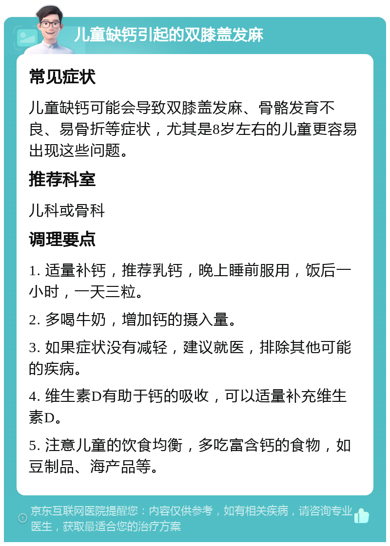 儿童缺钙引起的双膝盖发麻 常见症状 儿童缺钙可能会导致双膝盖发麻、骨骼发育不良、易骨折等症状，尤其是8岁左右的儿童更容易出现这些问题。 推荐科室 儿科或骨科 调理要点 1. 适量补钙，推荐乳钙，晚上睡前服用，饭后一小时，一天三粒。 2. 多喝牛奶，增加钙的摄入量。 3. 如果症状没有减轻，建议就医，排除其他可能的疾病。 4. 维生素D有助于钙的吸收，可以适量补充维生素D。 5. 注意儿童的饮食均衡，多吃富含钙的食物，如豆制品、海产品等。